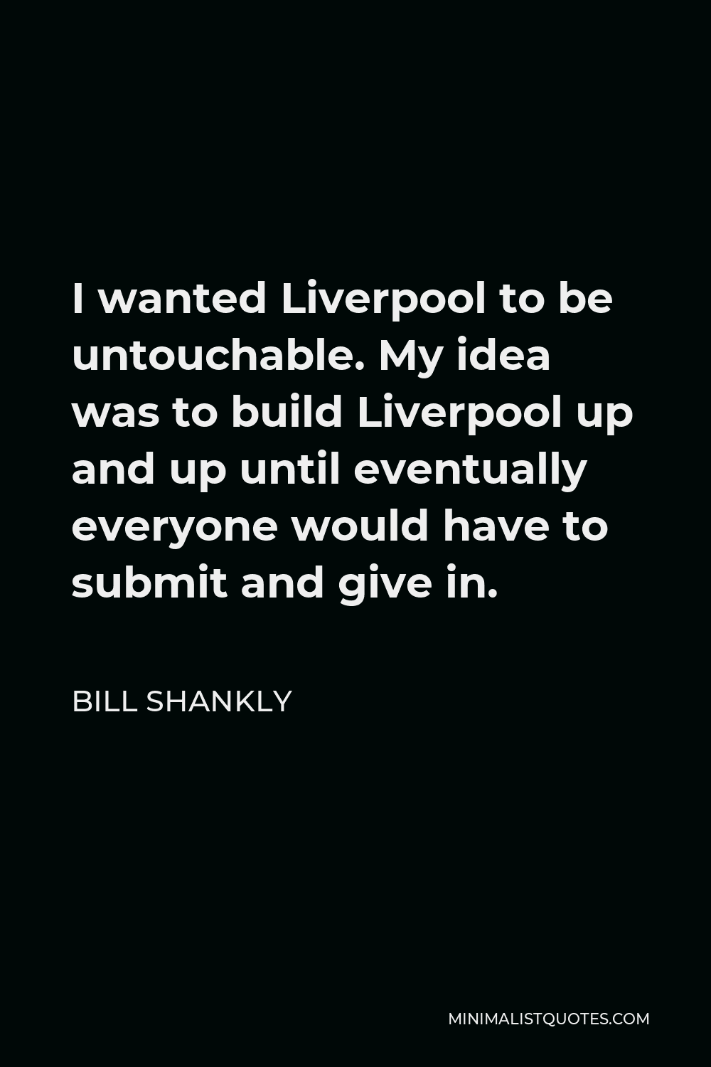 Bill Shankly Quote - I wanted Liverpool to be untouchable. My idea was to build Liverpool up and up until eventually everyone would have to submit and give in.