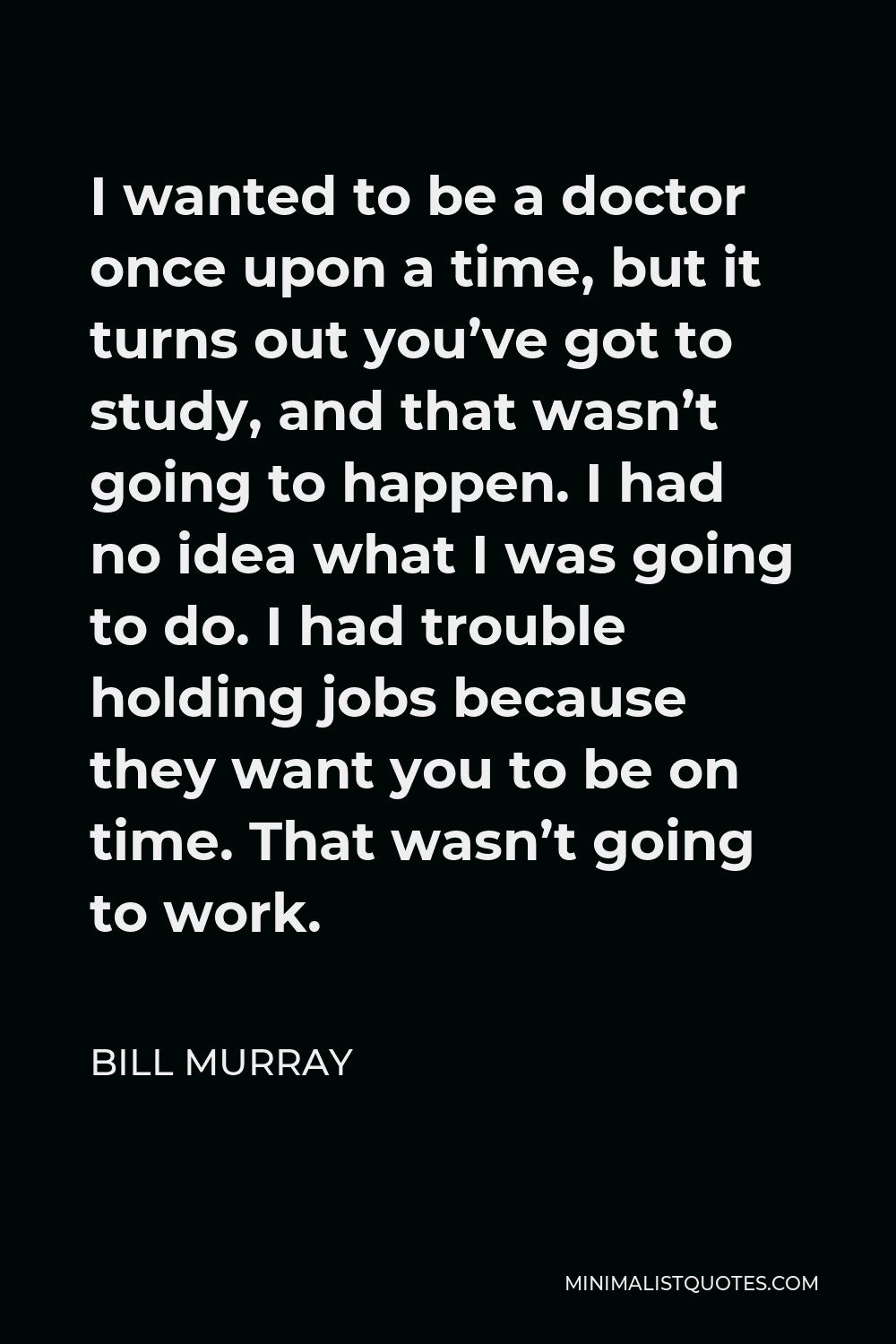 Bill Murray Quote - I wanted to be a doctor once upon a time, but it turns out you’ve got to study, and that wasn’t going to happen. I had no idea what I was going to do. I had trouble holding jobs because they want you to be on time. That wasn’t going to work.