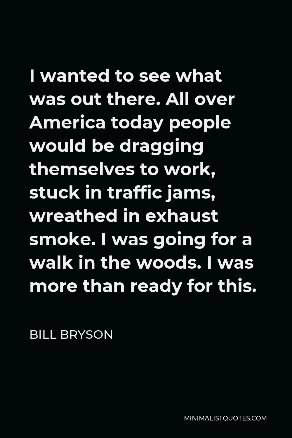 Bill Bryson Quote - I wanted to see what was out there. All over America today people would be dragging themselves to work, stuck in traffic jams, wreathed in exhaust smoke. I was going for a walk in the woods. I was more than ready for this.