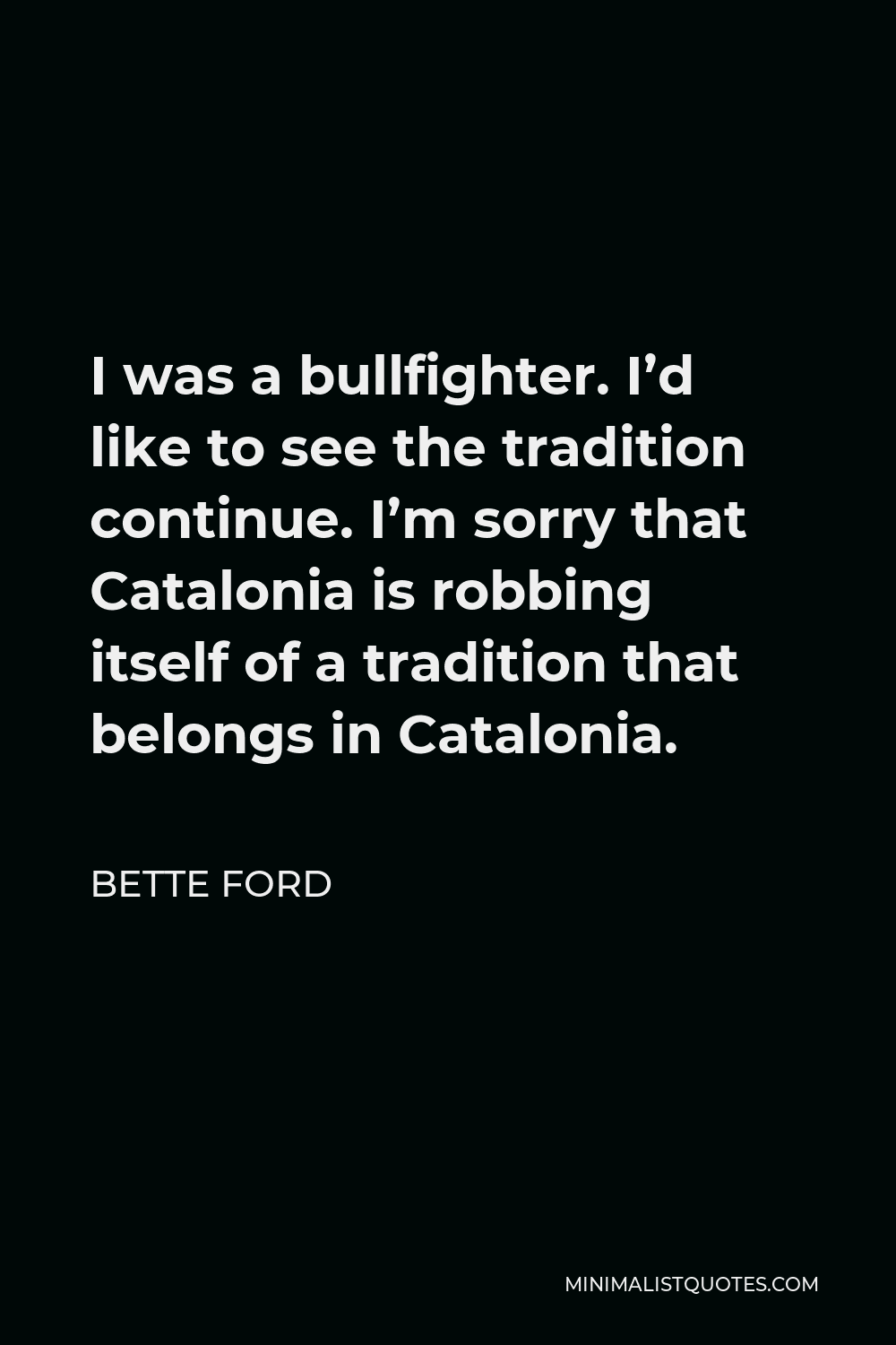 Bette Ford Quote - I was a bullfighter. I’d like to see the tradition continue. I’m sorry that Catalonia is robbing itself of a tradition that belongs in Catalonia.