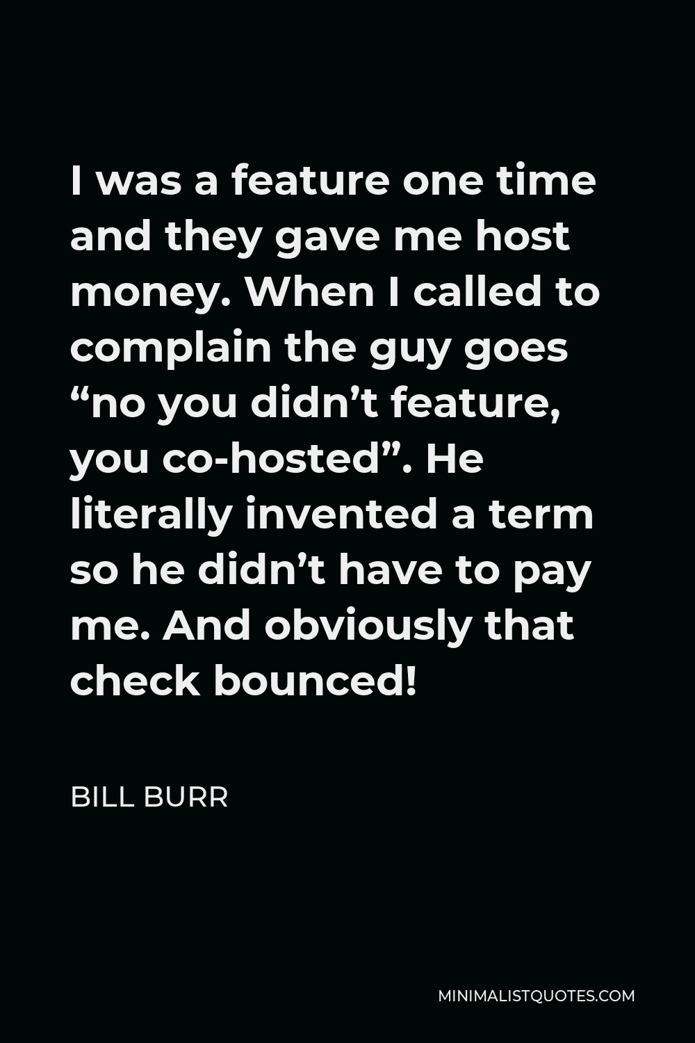 Bill Burr Quote - I was a feature one time and they gave me host money. When I called to complain the guy goes “no you didn’t feature, you co-hosted”. He literally invented a term so he didn’t have to pay me. And obviously that check bounced!