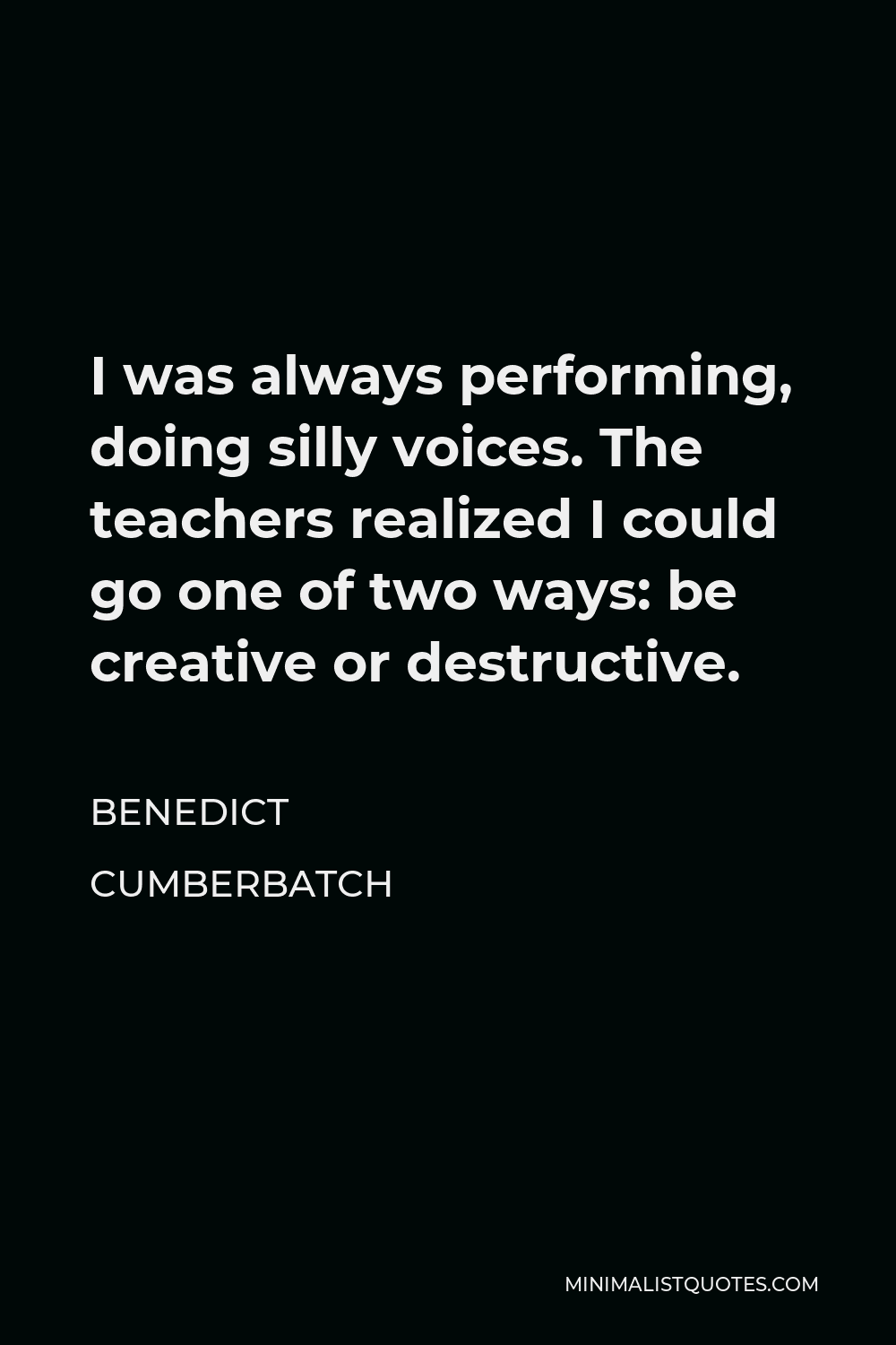 Benedict Cumberbatch Quote - I was always performing, doing silly voices. The teachers realized I could go one of two ways: be creative or destructive.