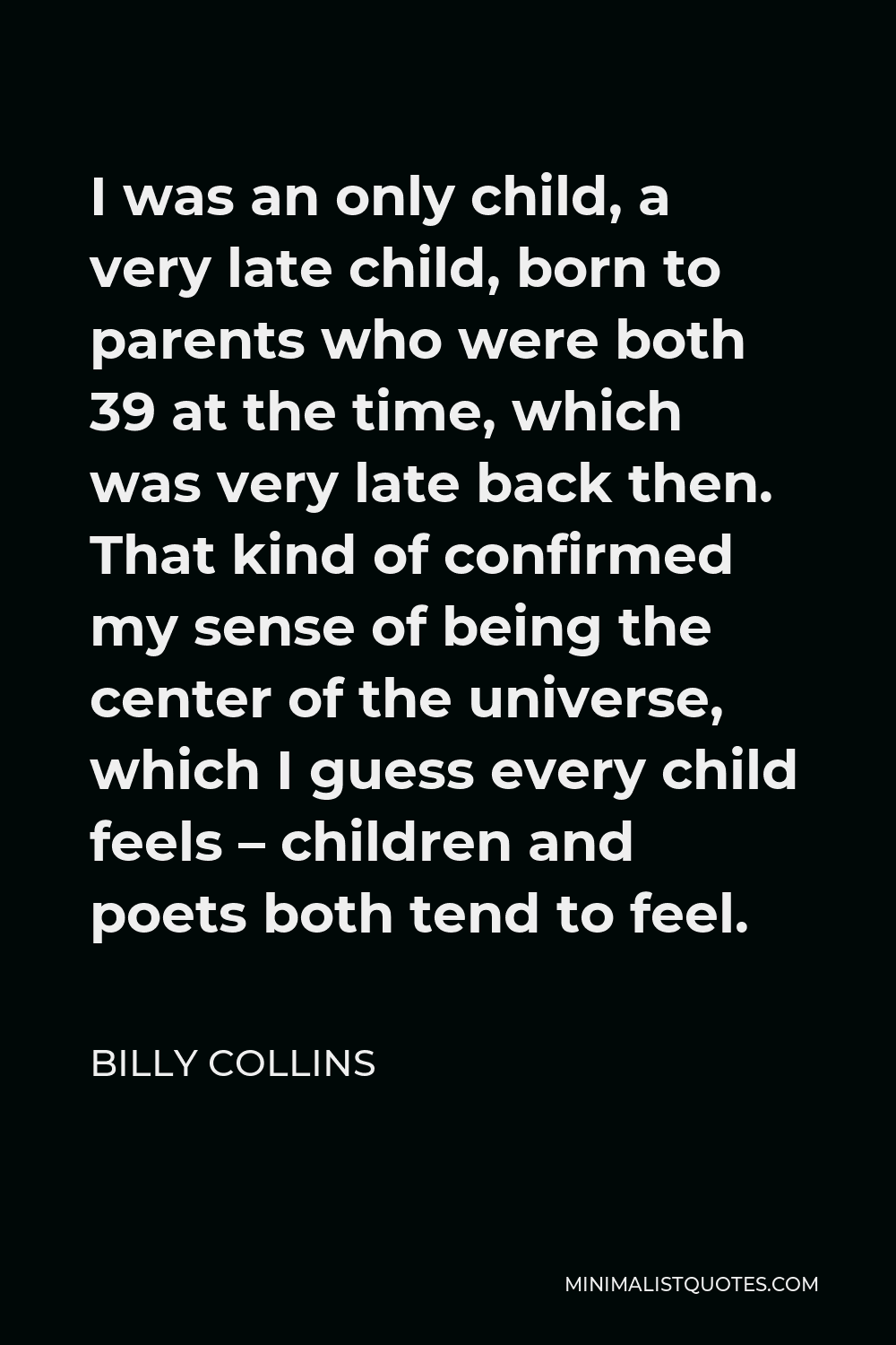 Billy Collins Quote - I was an only child, a very late child, born to parents who were both 39 at the time, which was very late back then. That kind of confirmed my sense of being the center of the universe, which I guess every child feels – children and poets both tend to feel.