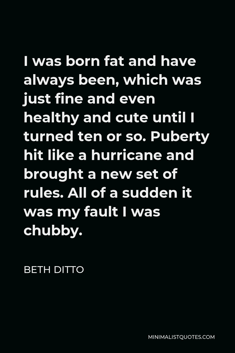 Beth Ditto Quote - I was born fat and have always been, which was just fine and even healthy and cute until I turned ten or so. Puberty hit like a hurricane and brought a new set of rules. All of a sudden it was my fault I was chubby.