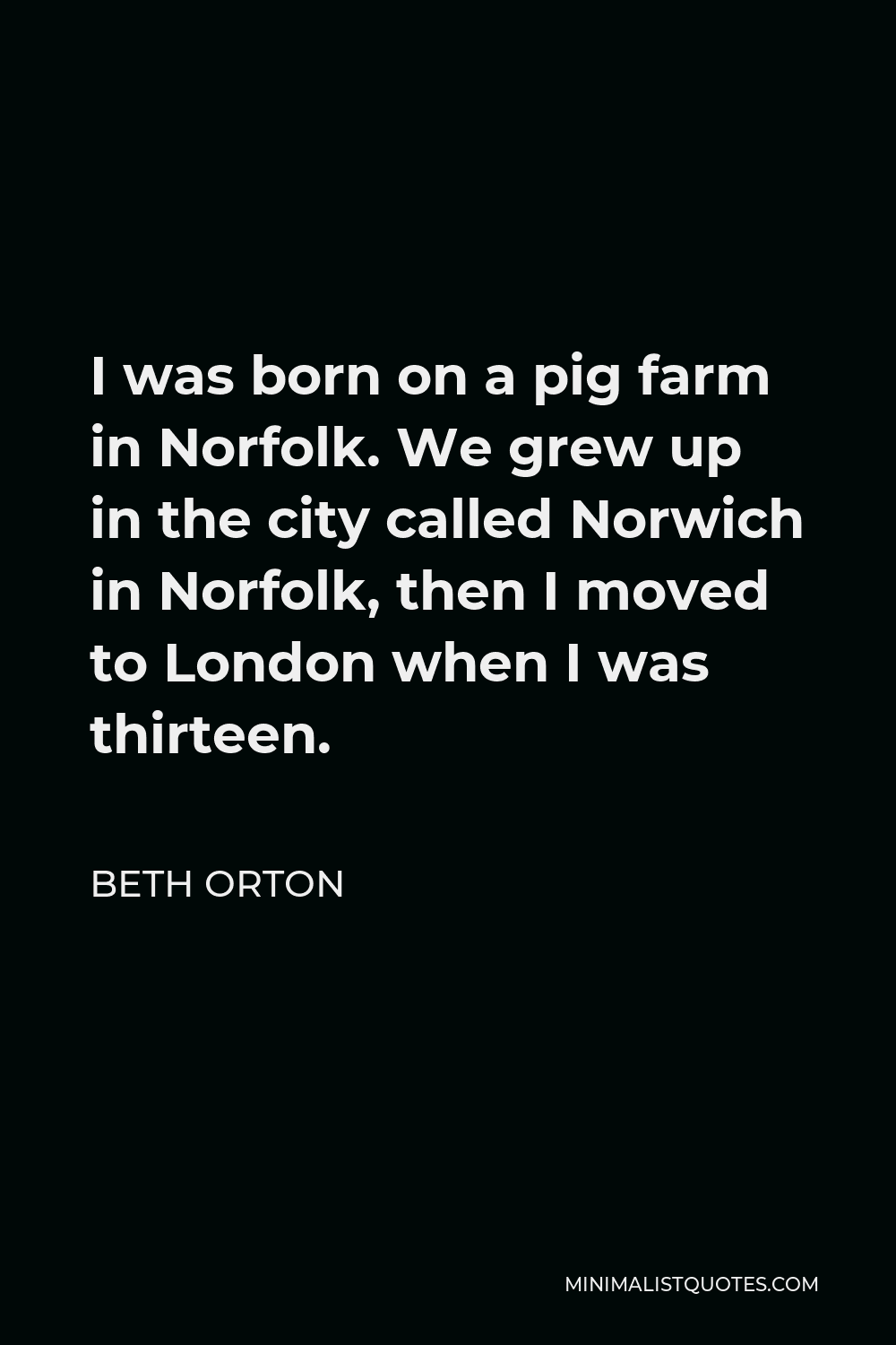 Beth Orton Quote - I was born on a pig farm in Norfolk. We grew up in the city called Norwich in Norfolk, then I moved to London when I was thirteen.