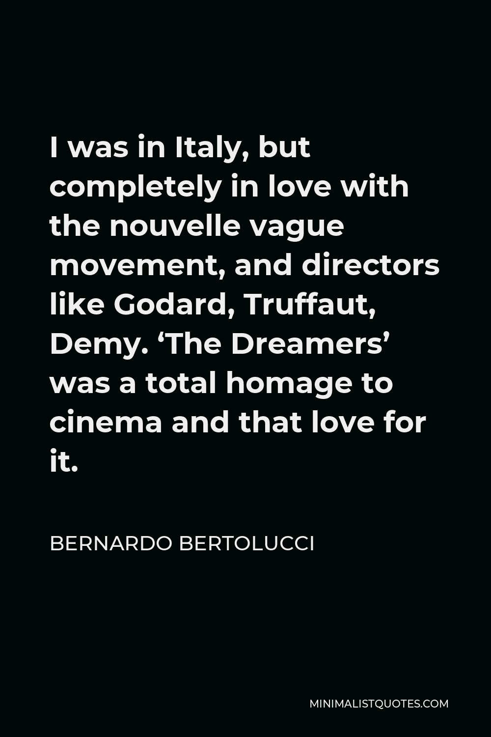 Bernardo Bertolucci Quote - I was in Italy, but completely in love with the nouvelle vague movement, and directors like Godard, Truffaut, Demy. ‘The Dreamers’ was a total homage to cinema and that love for it.