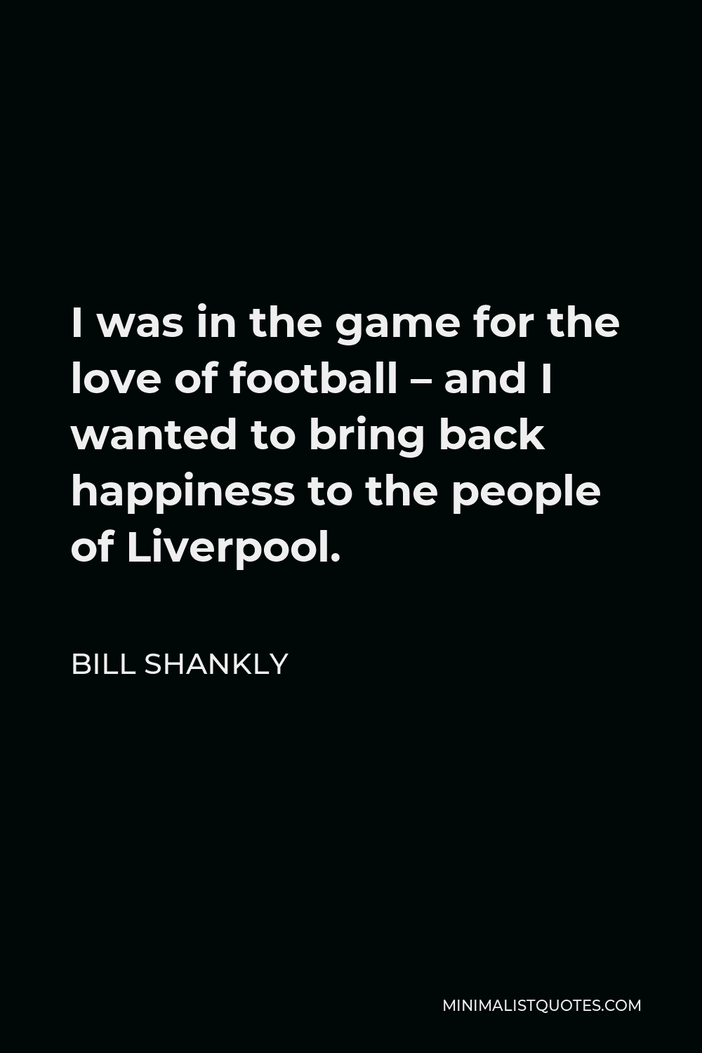 Bill Shankly Quote - I was in the game for the love of football – and I wanted to bring back happiness to the people of Liverpool.