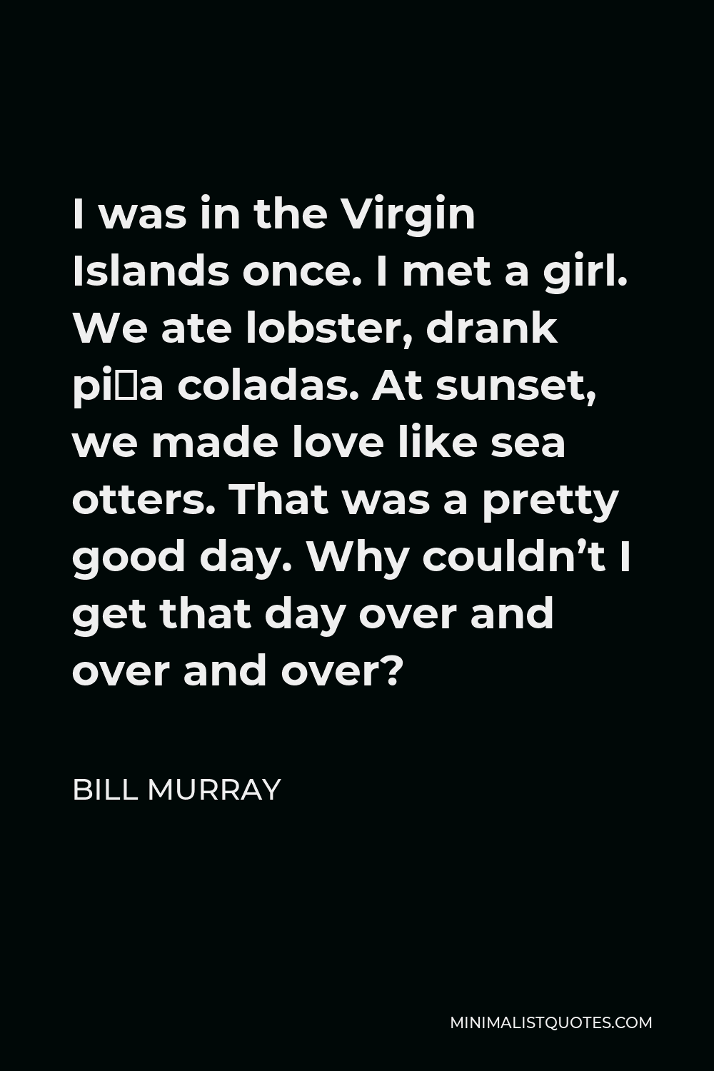 Bill Murray Quote - I was in the Virgin Islands once. I met a girl. We ate lobster, drank piña coladas. At sunset, we made love like sea otters. That was a pretty good day. Why couldn’t I get that day over and over and over?