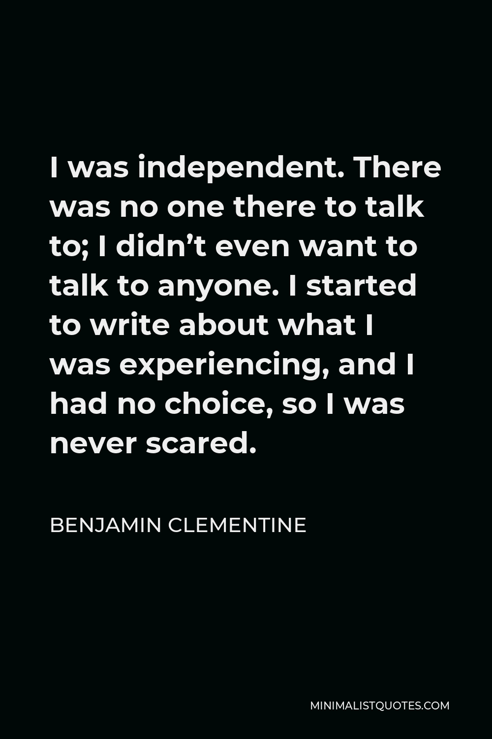 Benjamin Clementine Quote - I was independent. There was no one there to talk to; I didn’t even want to talk to anyone. I started to write about what I was experiencing, and I had no choice, so I was never scared.