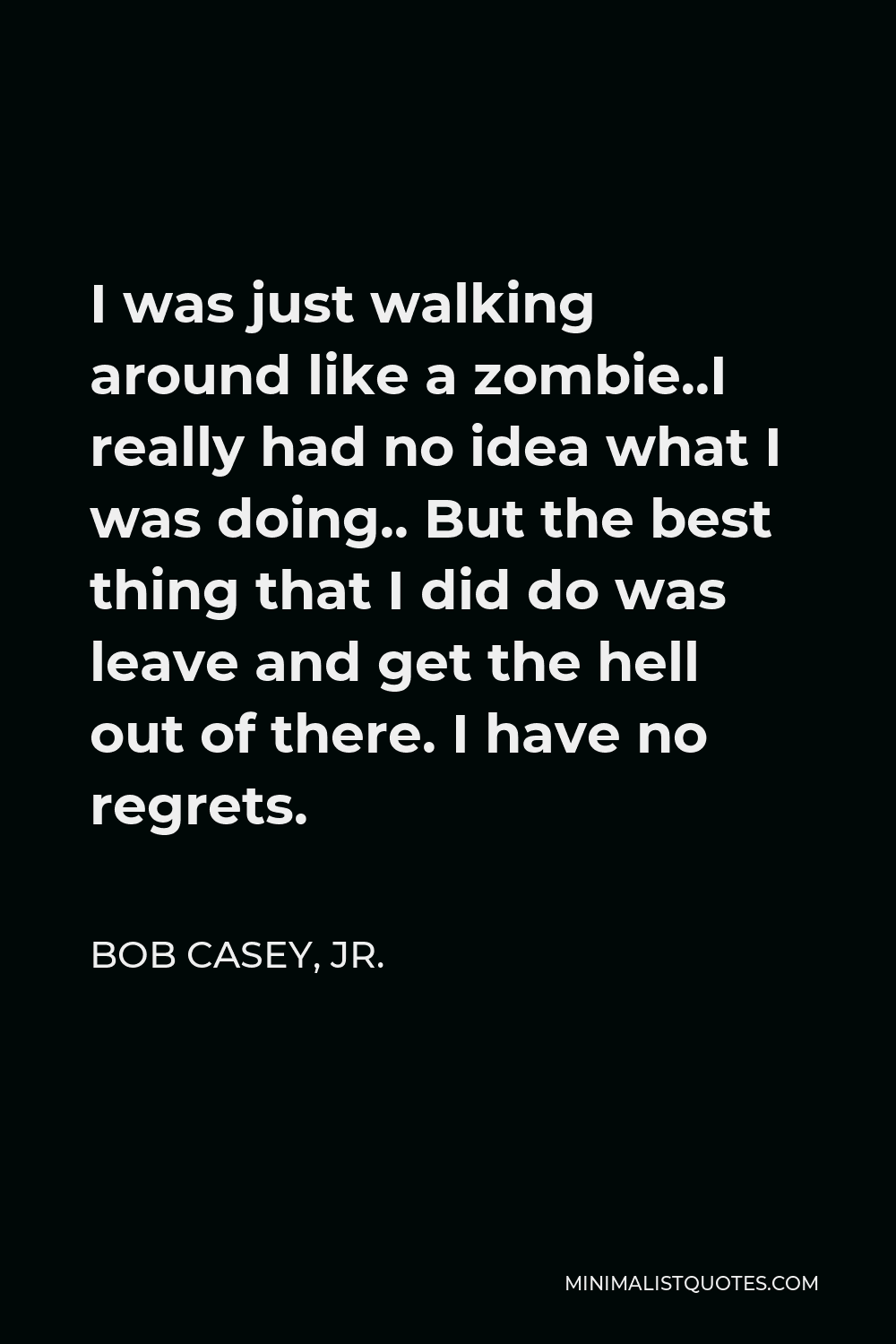 Bob Casey, Jr. Quote - I was just walking around like a zombie..I really had no idea what I was doing.. But the best thing that I did do was leave and get the hell out of there. I have no regrets.
