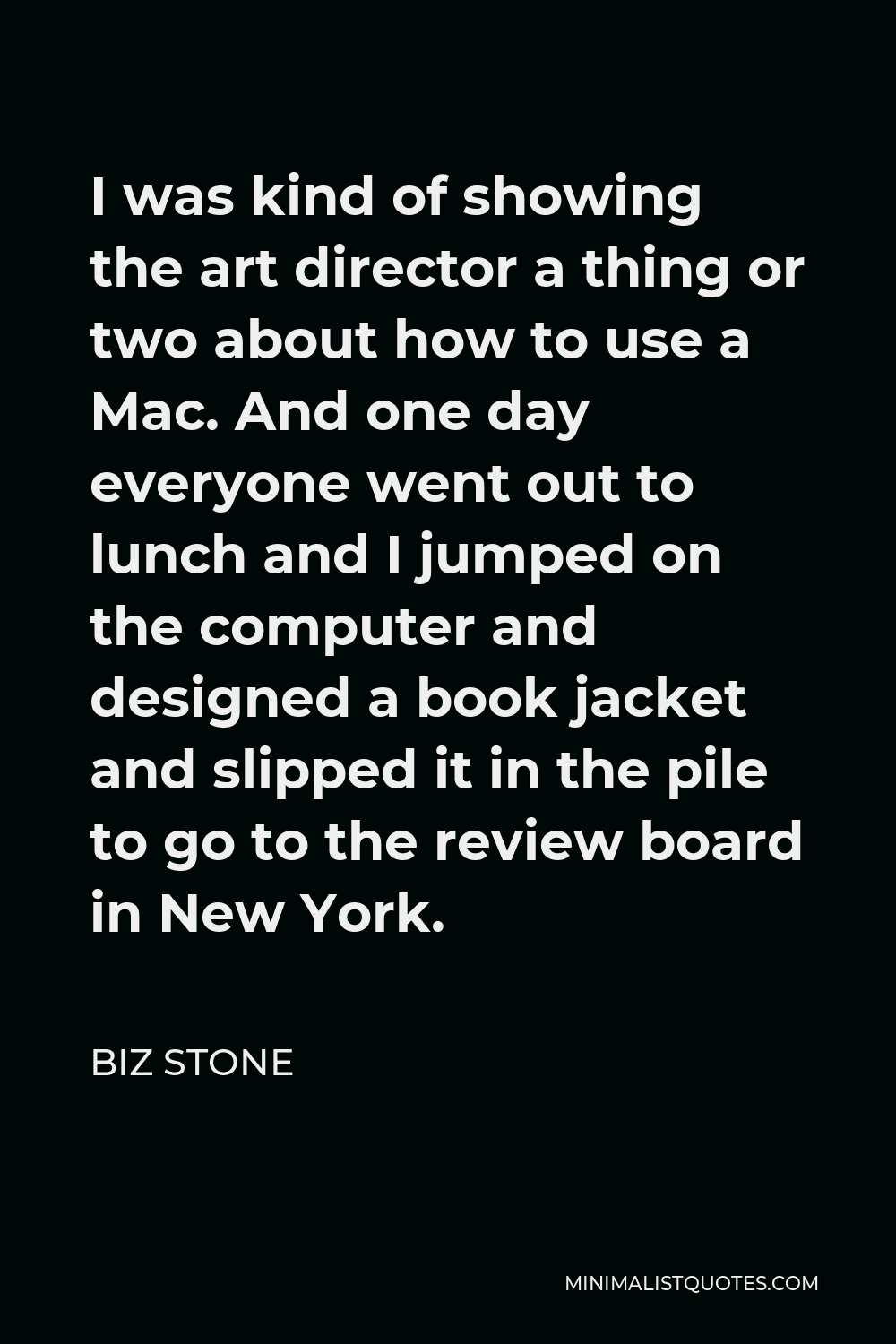Biz Stone Quote - I was kind of showing the art director a thing or two about how to use a Mac. And one day everyone went out to lunch and I jumped on the computer and designed a book jacket and slipped it in the pile to go to the review board in New York.