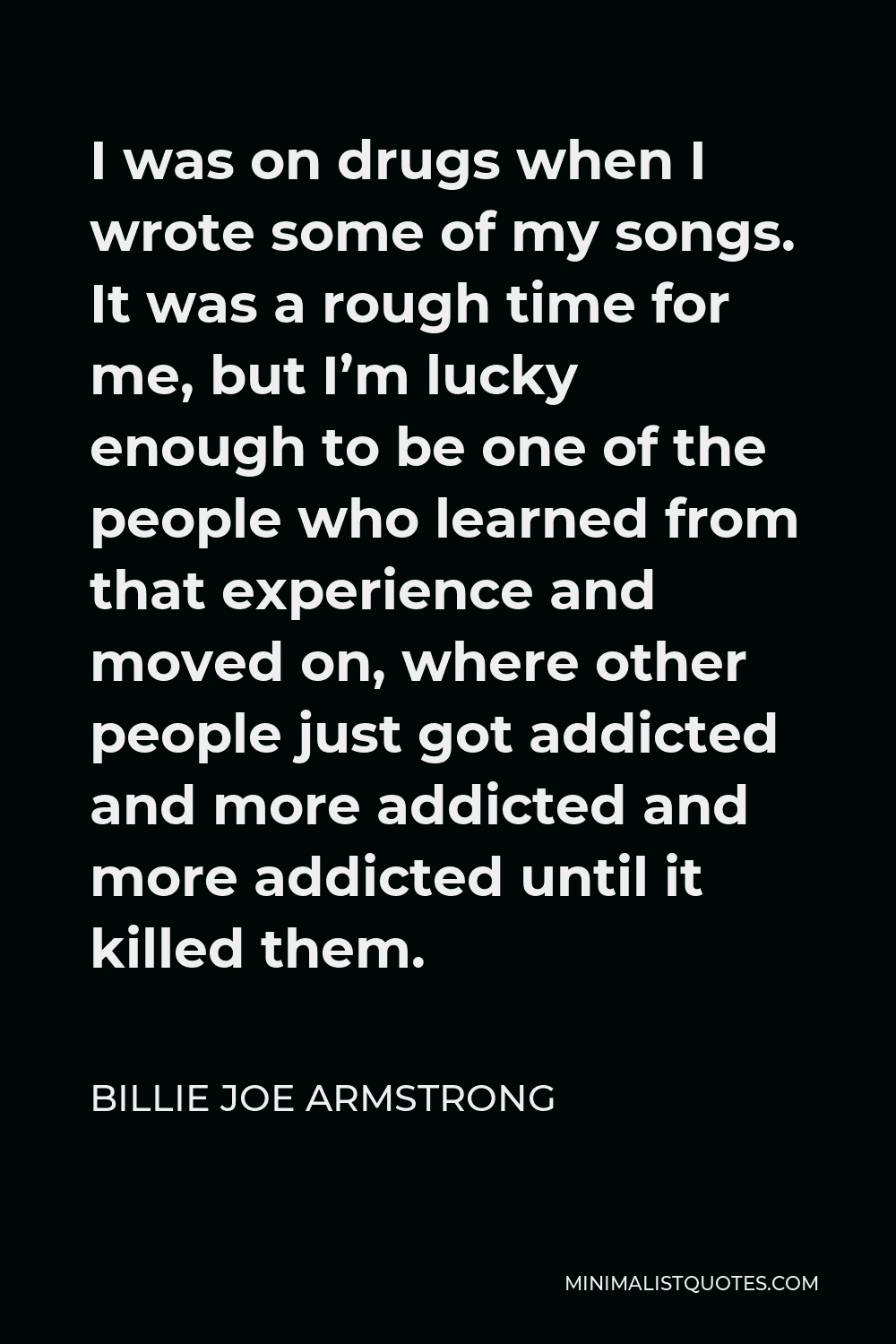 Billie Joe Armstrong Quote - I was on drugs when I wrote some of my songs. It was a rough time for me, but I’m lucky enough to be one of the people who learned from that experience and moved on, where other people just got addicted and more addicted and more addicted until it killed them.
