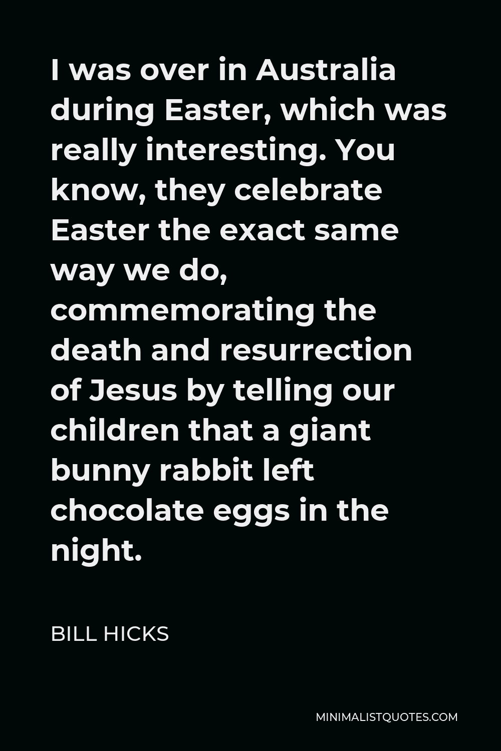 Bill Hicks Quote - I was over in Australia during Easter, which was really interesting. You know, they celebrate Easter the exact same way we do, commemorating the death and resurrection of Jesus by telling our children that a giant bunny rabbit left chocolate eggs in the night.