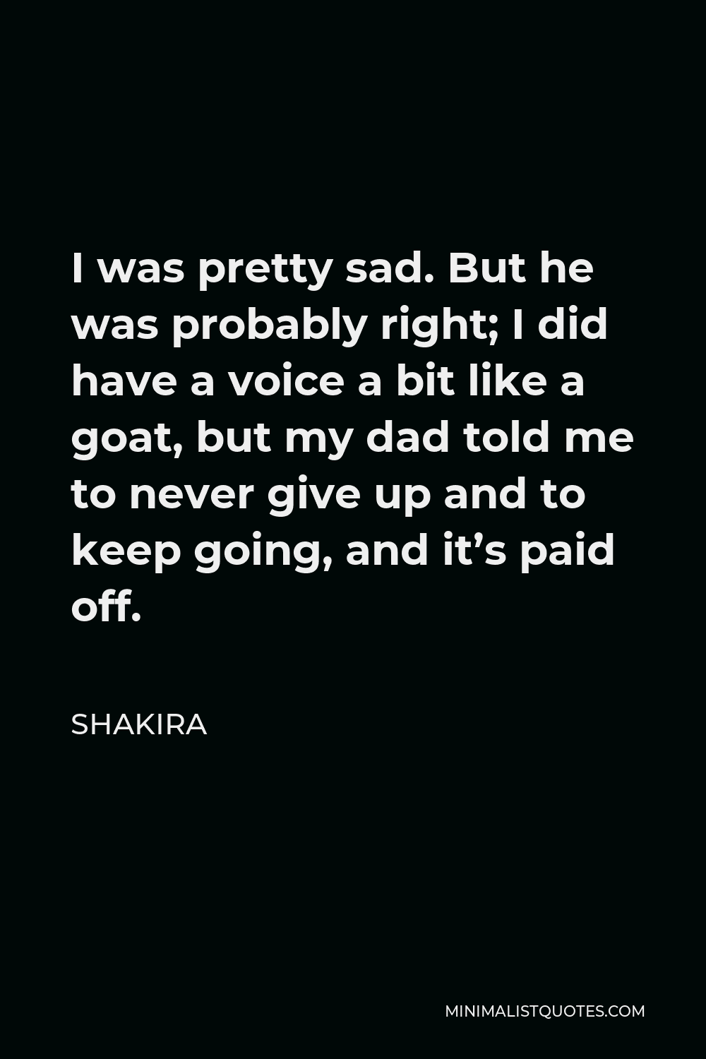 Shakira Quote - I was pretty sad. But he was probably right; I did have a voice a bit like a goat, but my dad told me to never give up and to keep going, and it’s paid off.
