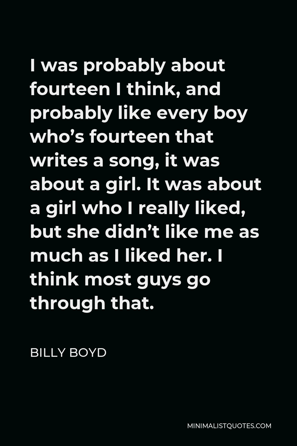 Billy Boyd Quote - I was probably about fourteen I think, and probably like every boy who’s fourteen that writes a song, it was about a girl. It was about a girl who I really liked, but she didn’t like me as much as I liked her. I think most guys go through that.
