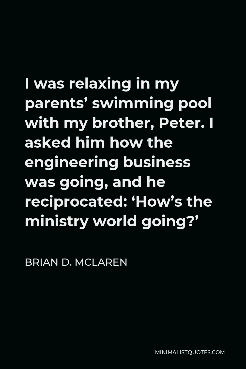 Brian D. McLaren Quote - I was relaxing in my parents’ swimming pool with my brother, Peter. I asked him how the engineering business was going, and he reciprocated: ‘How’s the ministry world going?’