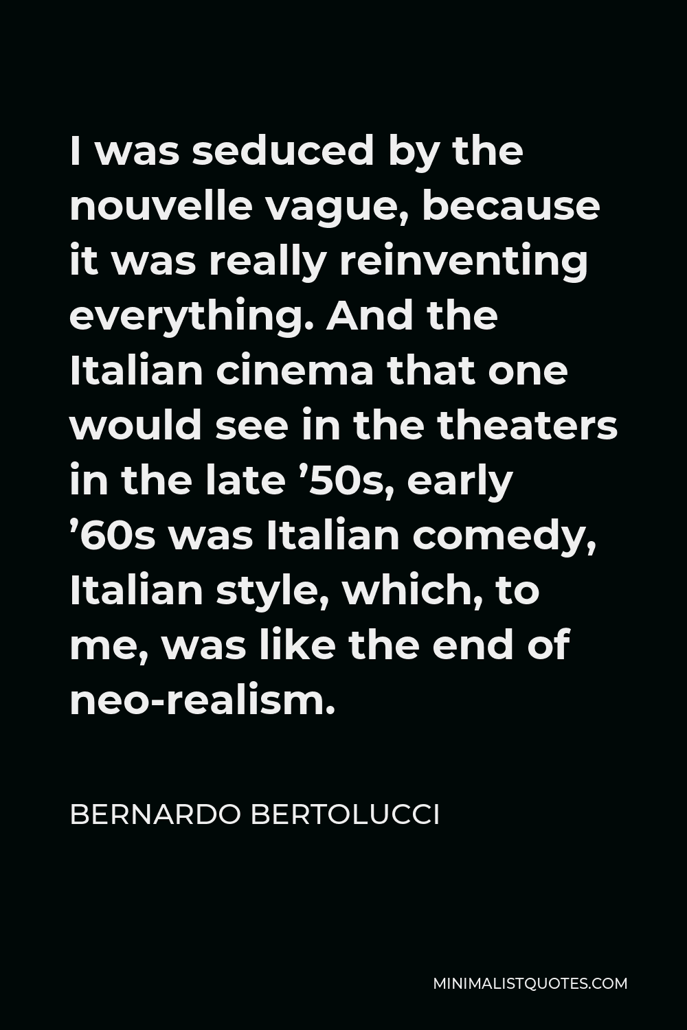 Bernardo Bertolucci Quote - I was seduced by the nouvelle vague, because it was really reinventing everything. And the Italian cinema that one would see in the theaters in the late ’50s, early ’60s was Italian comedy, Italian style, which, to me, was like the end of neo-realism.