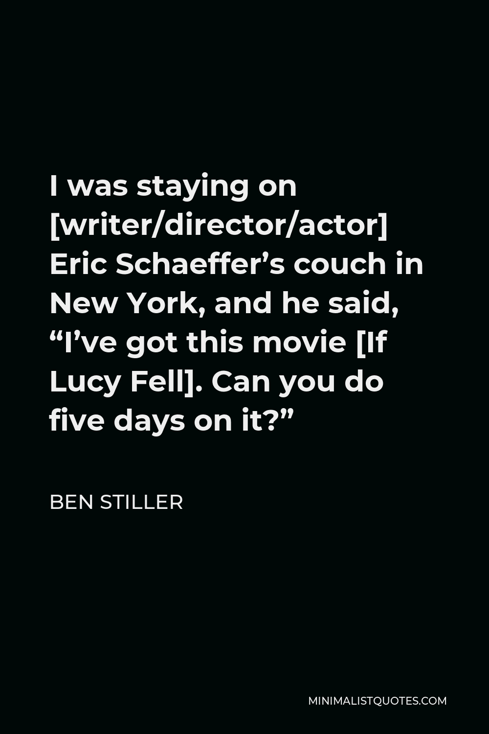 Ben Stiller Quote - I was staying on [writer/director/actor] Eric Schaeffer’s couch in New York, and he said, “I’ve got this movie [If Lucy Fell]. Can you do five days on it?”