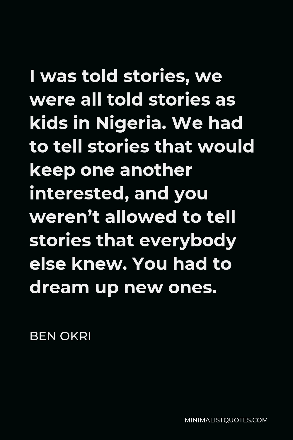 Ben Okri Quote - I was told stories, we were all told stories as kids in Nigeria. We had to tell stories that would keep one another interested, and you weren’t allowed to tell stories that everybody else knew. You had to dream up new ones.