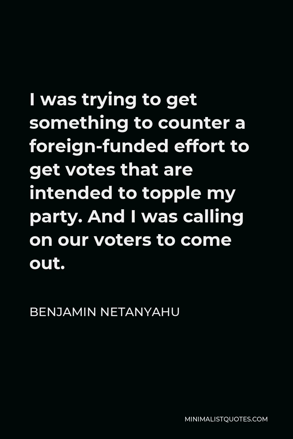 Benjamin Netanyahu Quote - I was trying to get something to counter a foreign-funded effort to get votes that are intended to topple my party. And I was calling on our voters to come out.