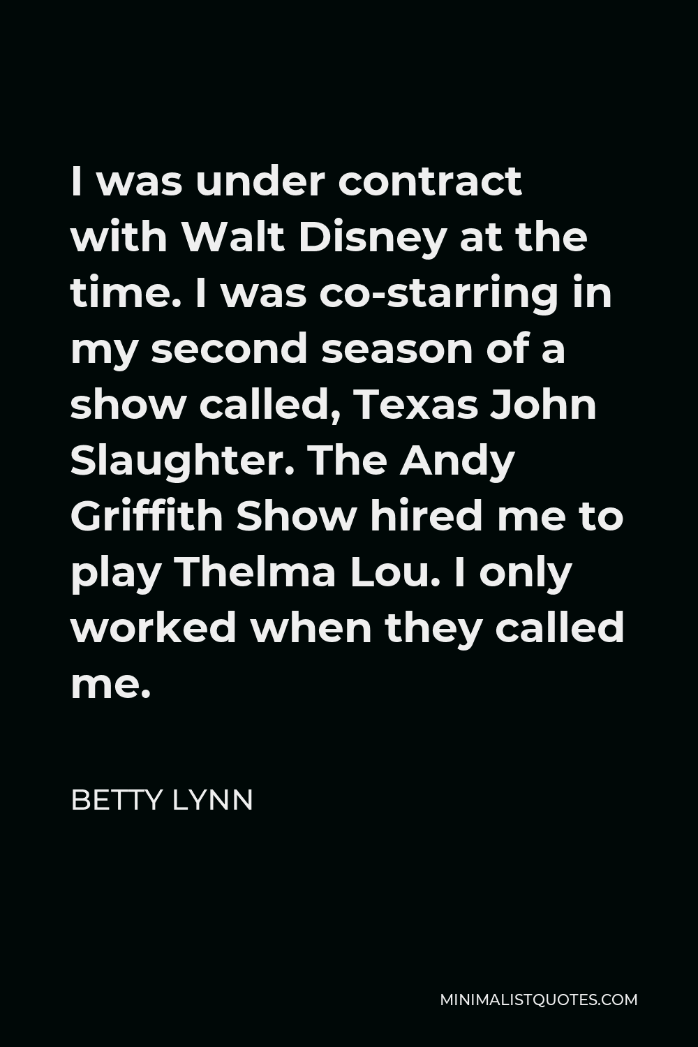 Betty Lynn Quote - I was under contract with Walt Disney at the time. I was co-starring in my second season of a show called, Texas John Slaughter. The Andy Griffith Show hired me to play Thelma Lou. I only worked when they called me.