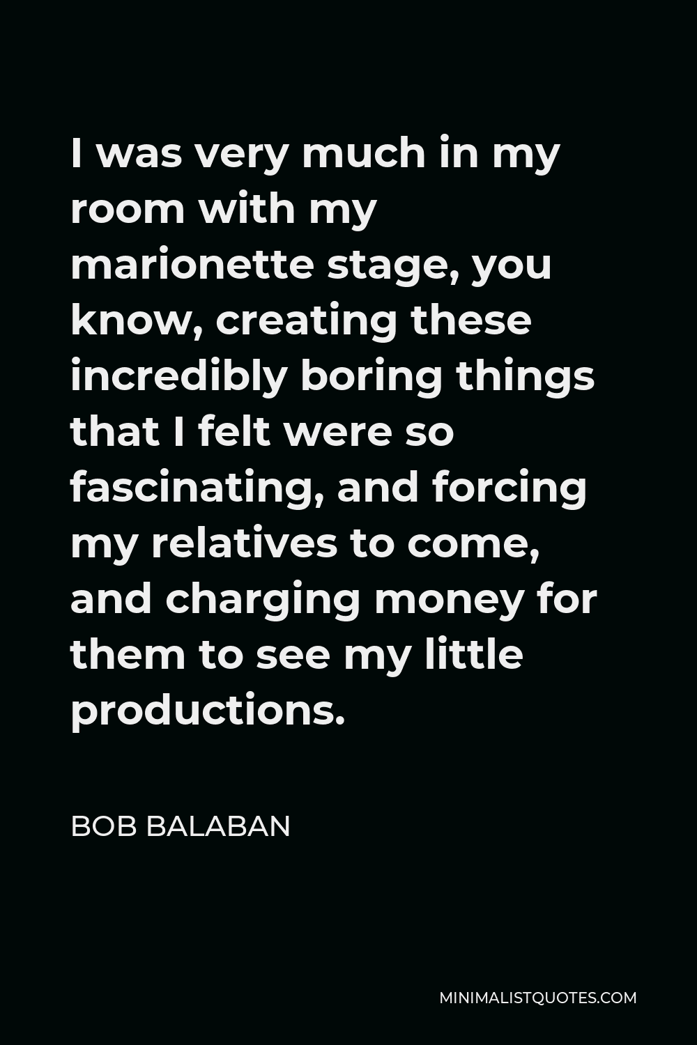 Bob Balaban Quote - I was very much in my room with my marionette stage, you know, creating these incredibly boring things that I felt were so fascinating, and forcing my relatives to come, and charging money for them to see my little productions.