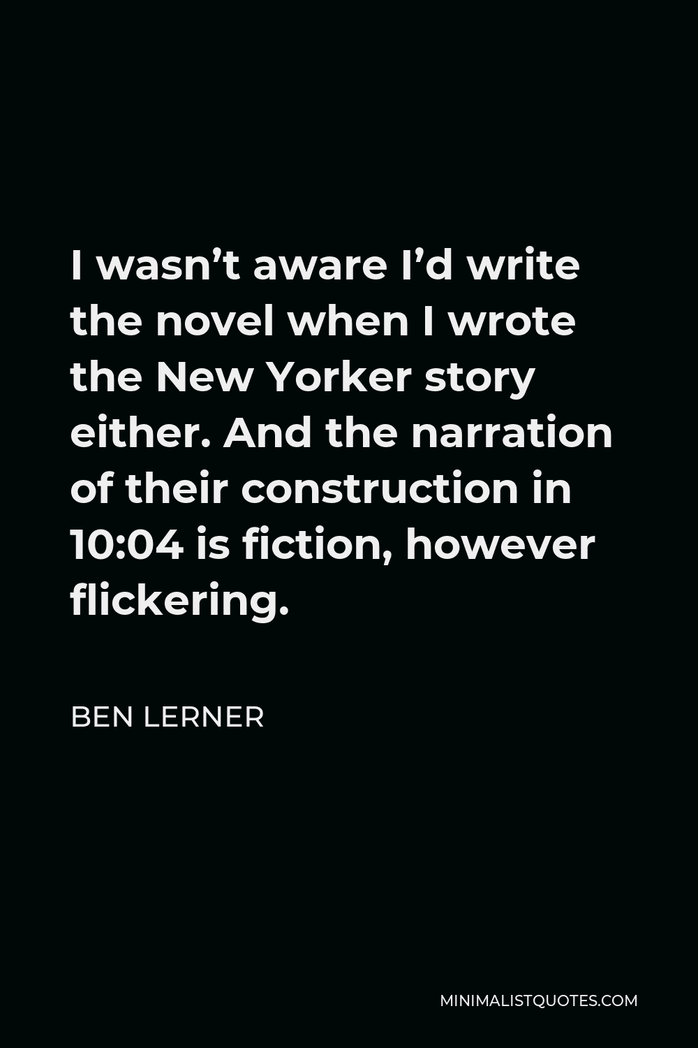 Ben Lerner Quote - I wasn’t aware I’d write the novel when I wrote the New Yorker story either. And the narration of their construction in 10:04 is fiction, however flickering.