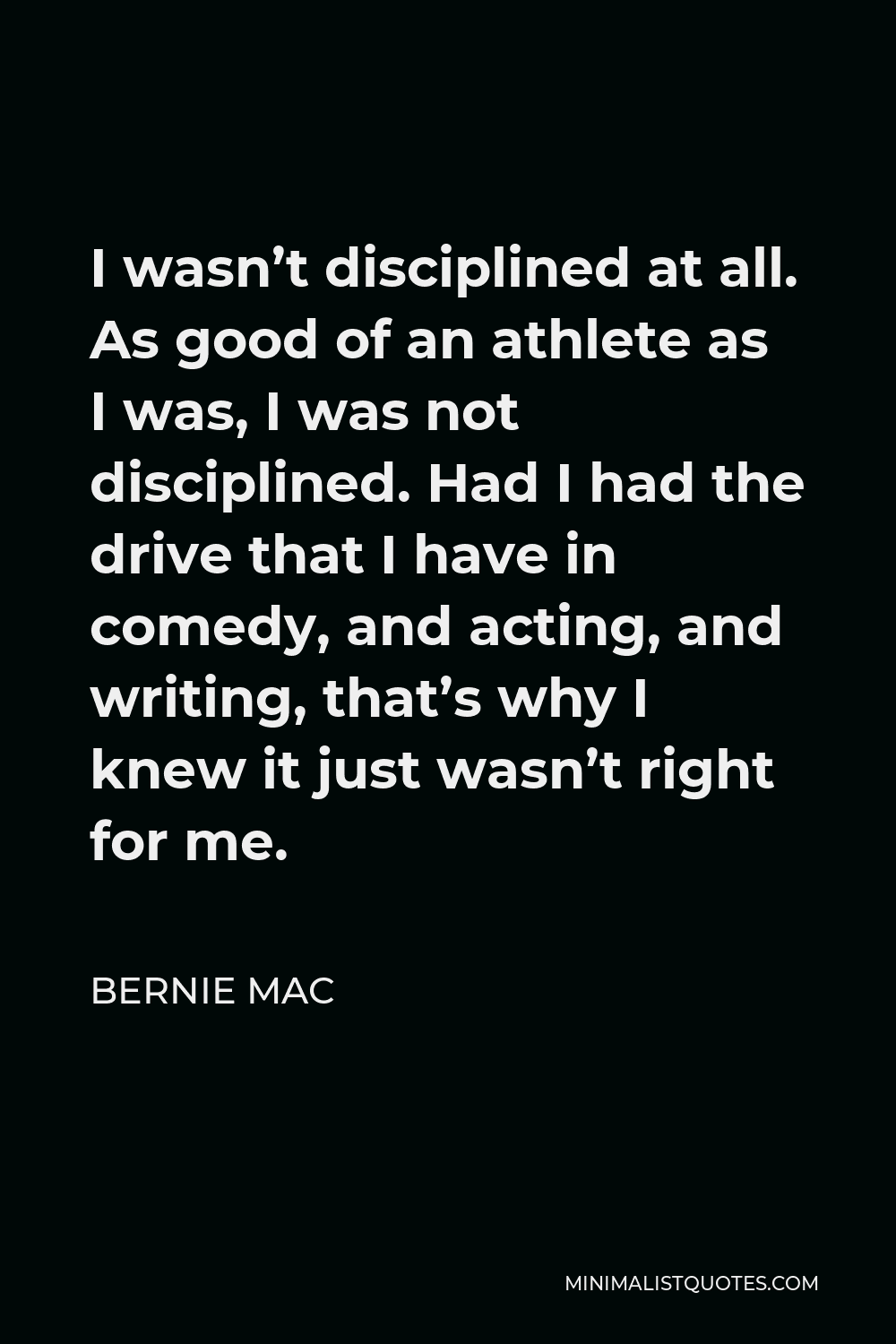 Bernie Mac Quote - I wasn’t disciplined at all. As good of an athlete as I was, I was not disciplined. Had I had the drive that I have in comedy, and acting, and writing, that’s why I knew it just wasn’t right for me.