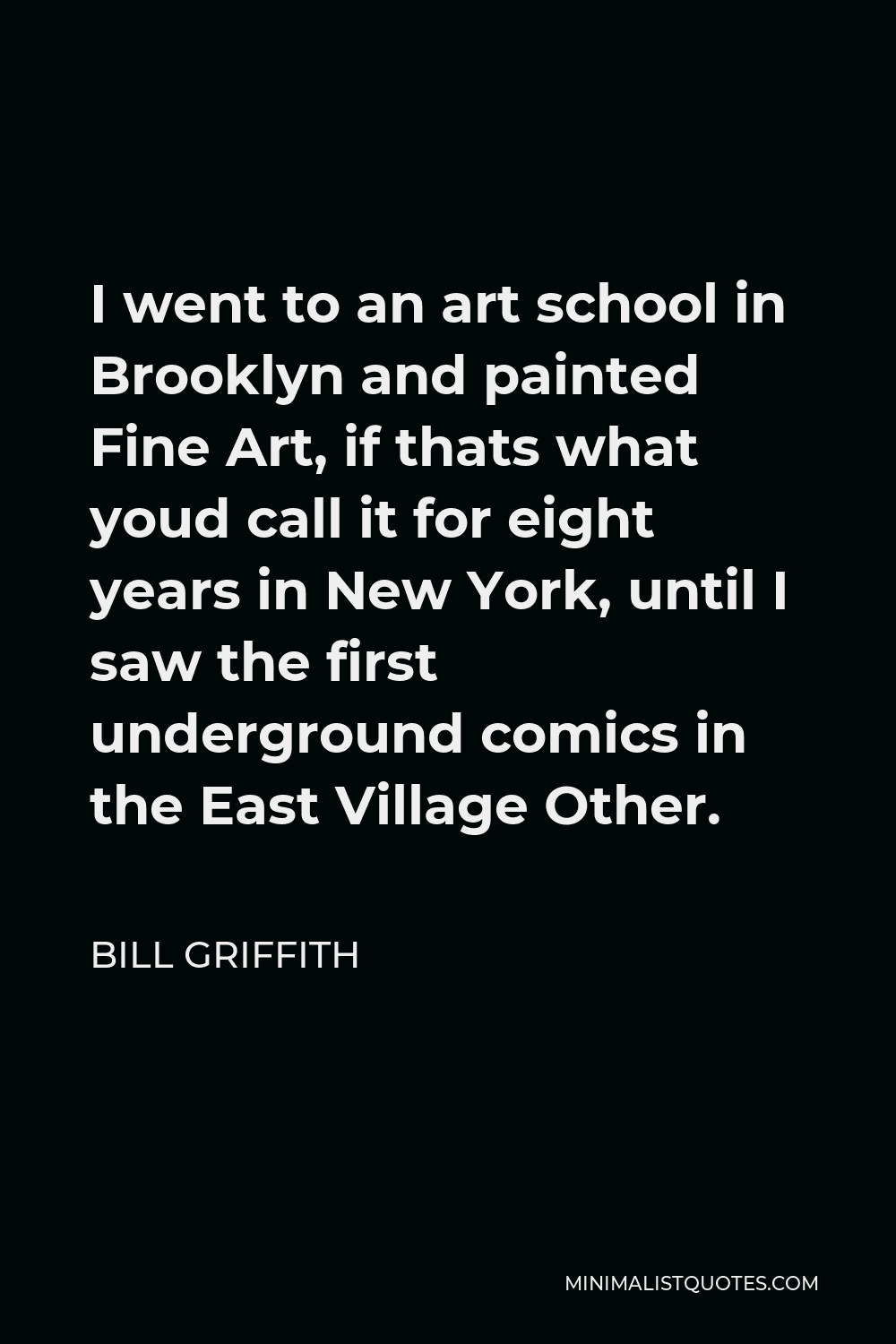 Bill Griffith Quote - I went to an art school in Brooklyn and painted Fine Art, if thats what youd call it for eight years in New York, until I saw the first underground comics in the East Village Other.