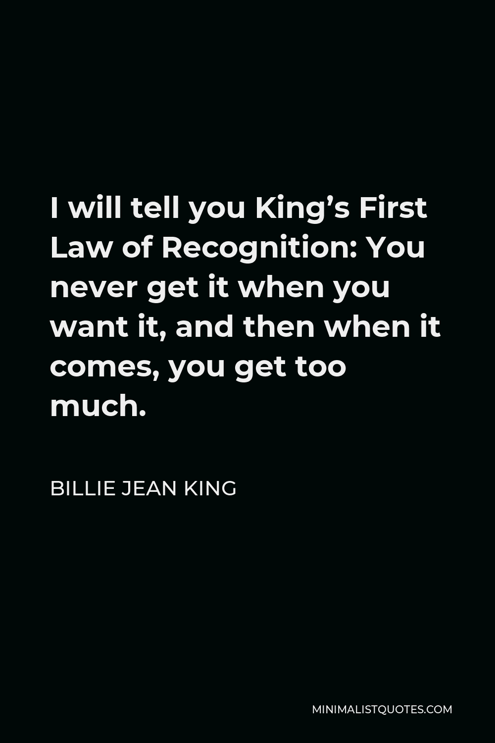 Billie Jean King Quote - I will tell you King’s First Law of Recognition: You never get it when you want it, and then when it comes, you get too much.