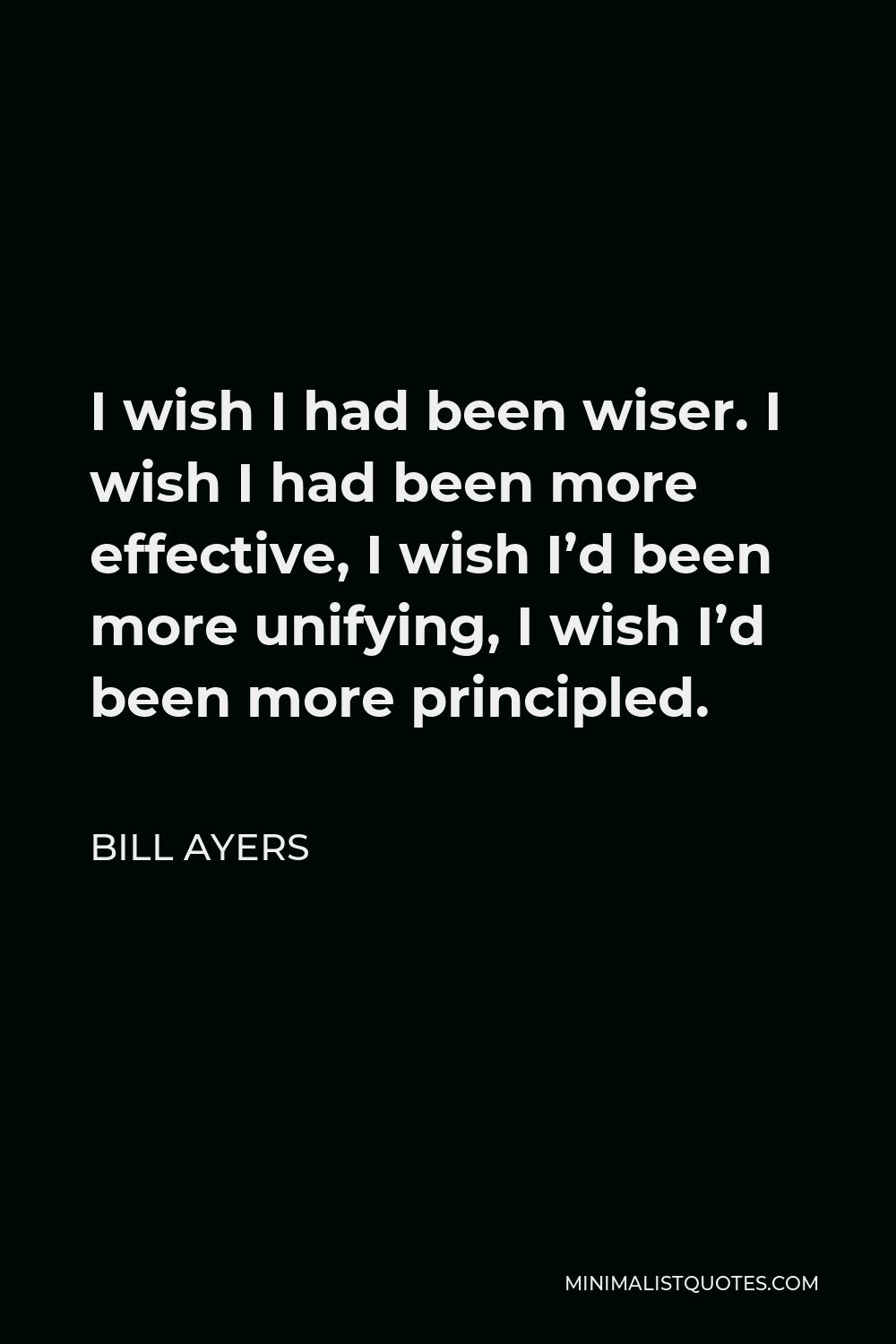 Bill Ayers Quote - I wish I had been wiser. I wish I had been more effective, I wish I’d been more unifying, I wish I’d been more principled.
