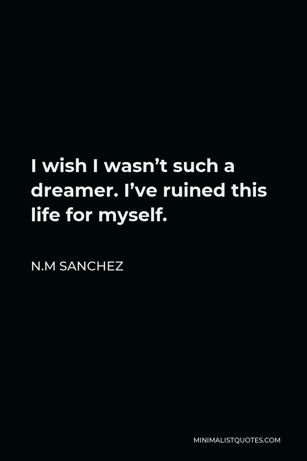 N.M Sanchez Quote - I wish I wasn’t such a dreamer. I’ve ruined this life for myself.