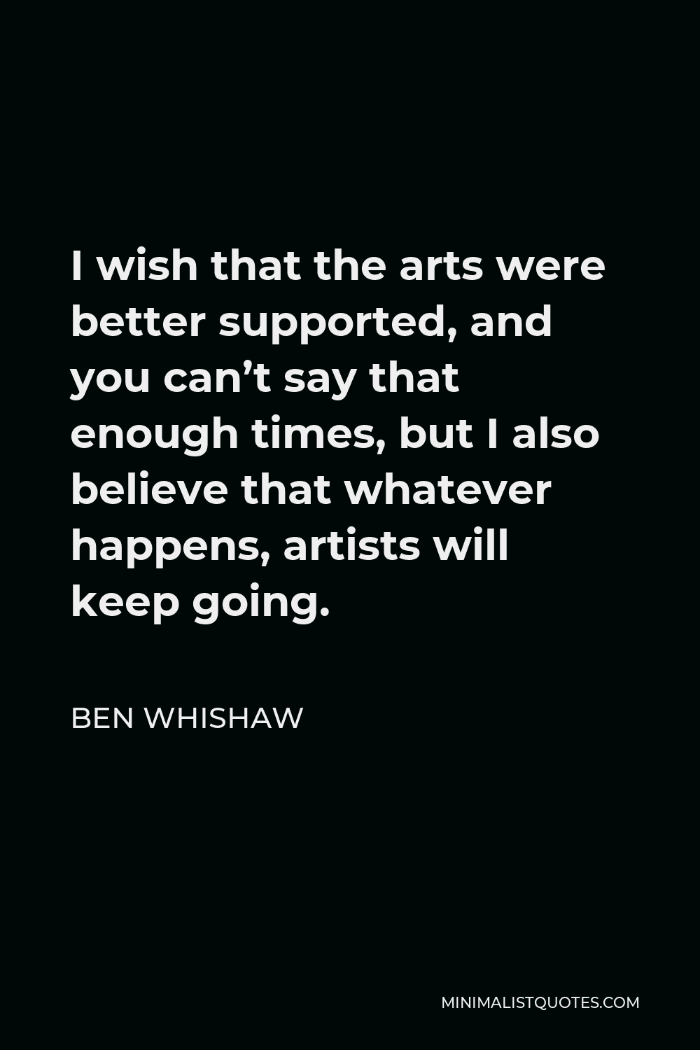 Ben Whishaw Quote - I wish that the arts were better supported, and you can’t say that enough times, but I also believe that whatever happens, artists will keep going.
