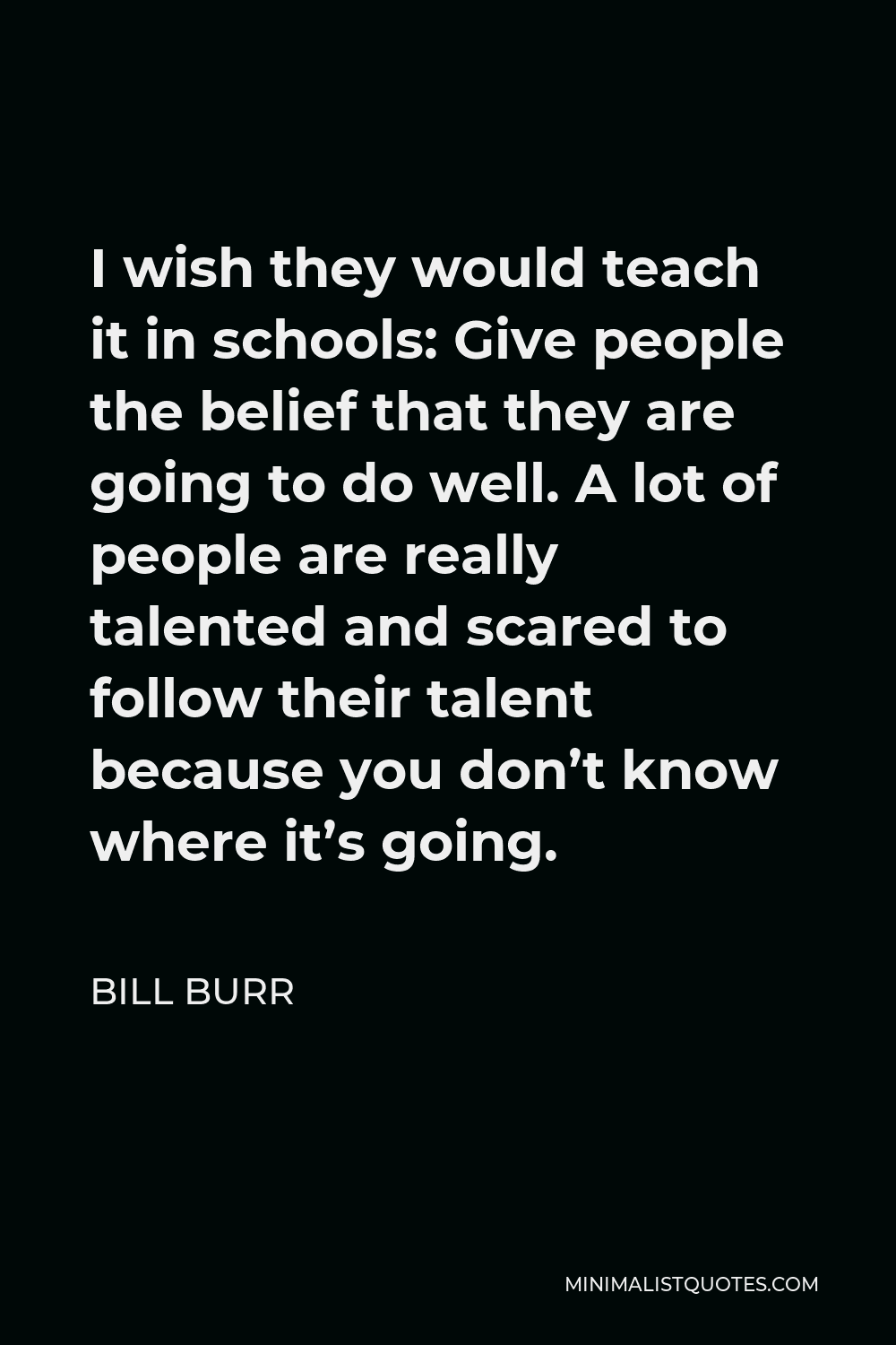 Bill Burr Quote - I wish they would teach it in schools: Give people the belief that they are going to do well. A lot of people are really talented and scared to follow their talent because you don’t know where it’s going.