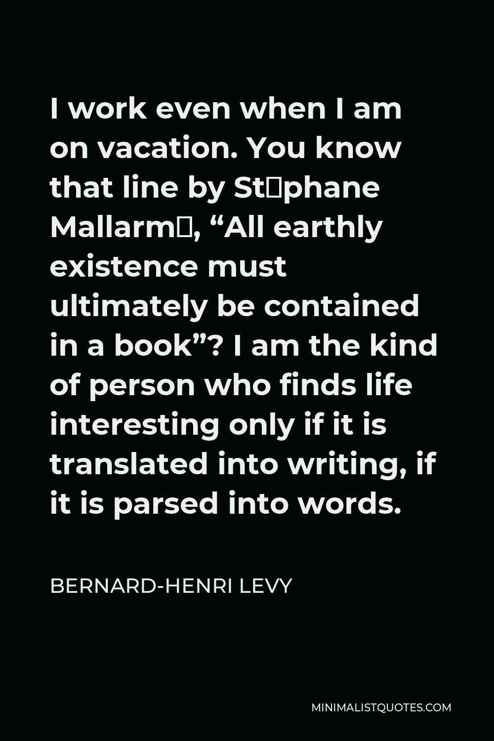 Bernard-Henri Levy Quote - I work even when I am on vacation. You know that line by Stéphane Mallarmé, “All earthly existence must ultimately be contained in a book”? I am the kind of person who finds life interesting only if it is translated into writing, if it is parsed into words.