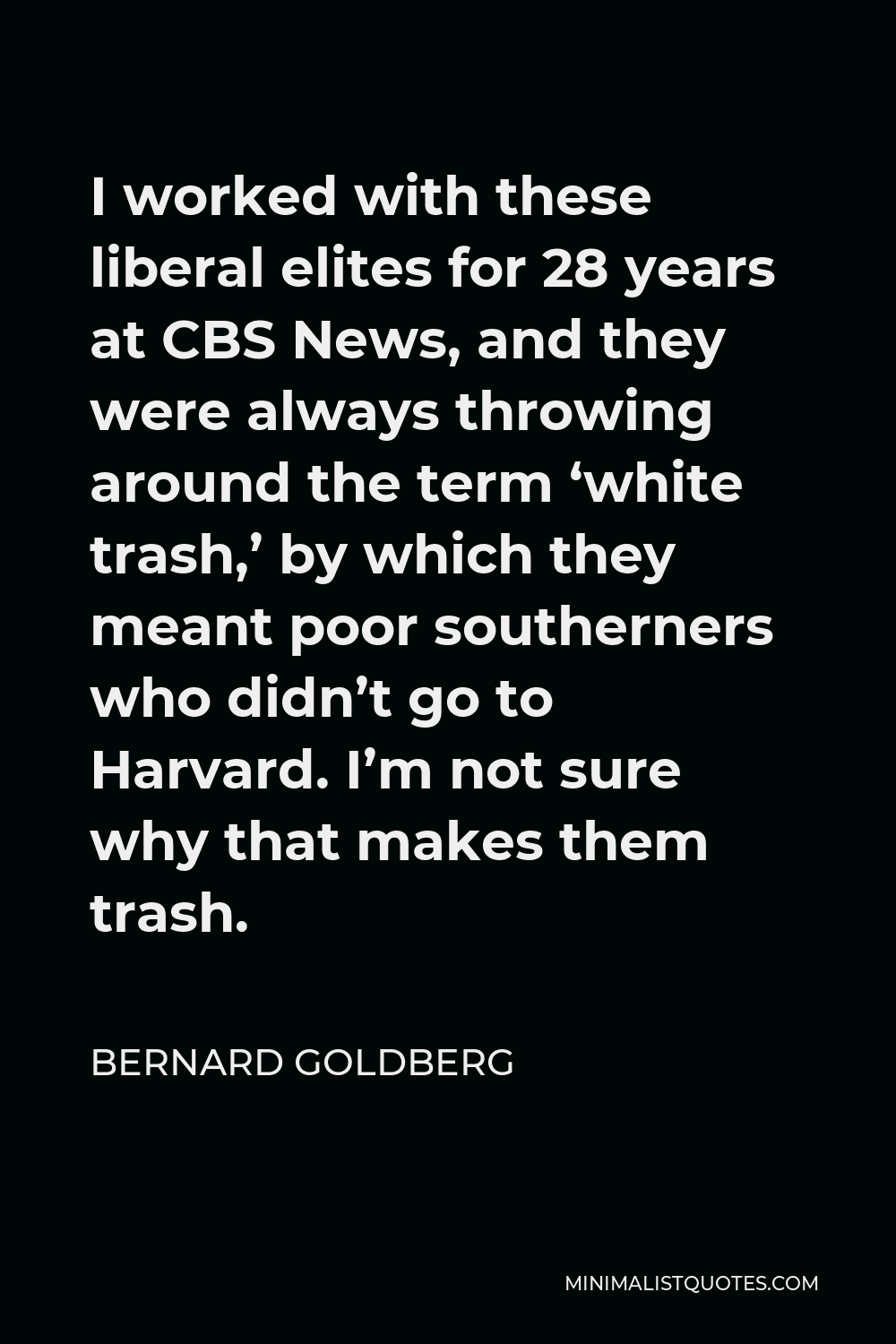 Bernard Goldberg Quote - I worked with these liberal elites for 28 years at CBS News, and they were always throwing around the term ‘white trash,’ by which they meant poor southerners who didn’t go to Harvard. I’m not sure why that makes them trash.