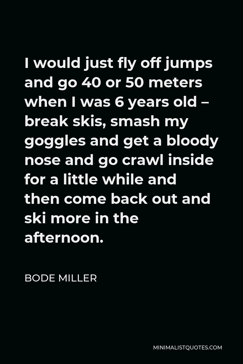 Bode Miller Quote - I would just fly off jumps and go 40 or 50 meters when I was 6 years old – break skis, smash my goggles and get a bloody nose and go crawl inside for a little while and then come back out and ski more in the afternoon.