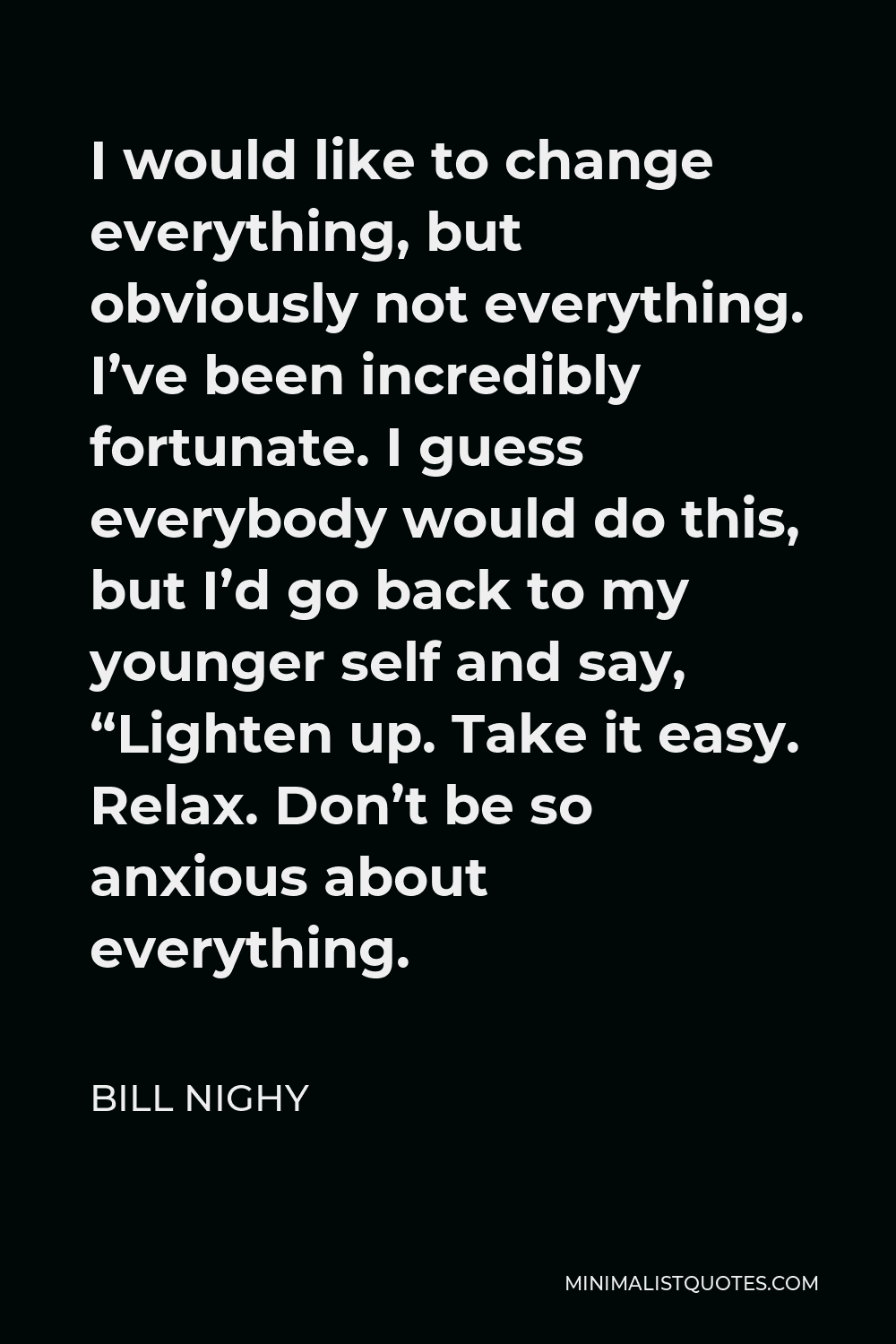 Bill Nighy Quote - I would like to change everything, but obviously not everything. I’ve been incredibly fortunate. I guess everybody would do this, but I’d go back to my younger self and say, “Lighten up. Take it easy. Relax. Don’t be so anxious about everything.