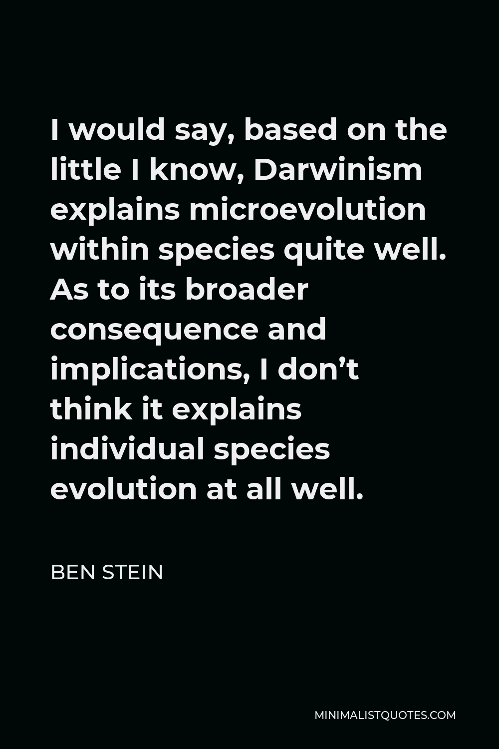 Ben Stein Quote - I would say, based on the little I know, Darwinism explains microevolution within species quite well. As to its broader consequence and implications, I don’t think it explains individual species evolution at all well.