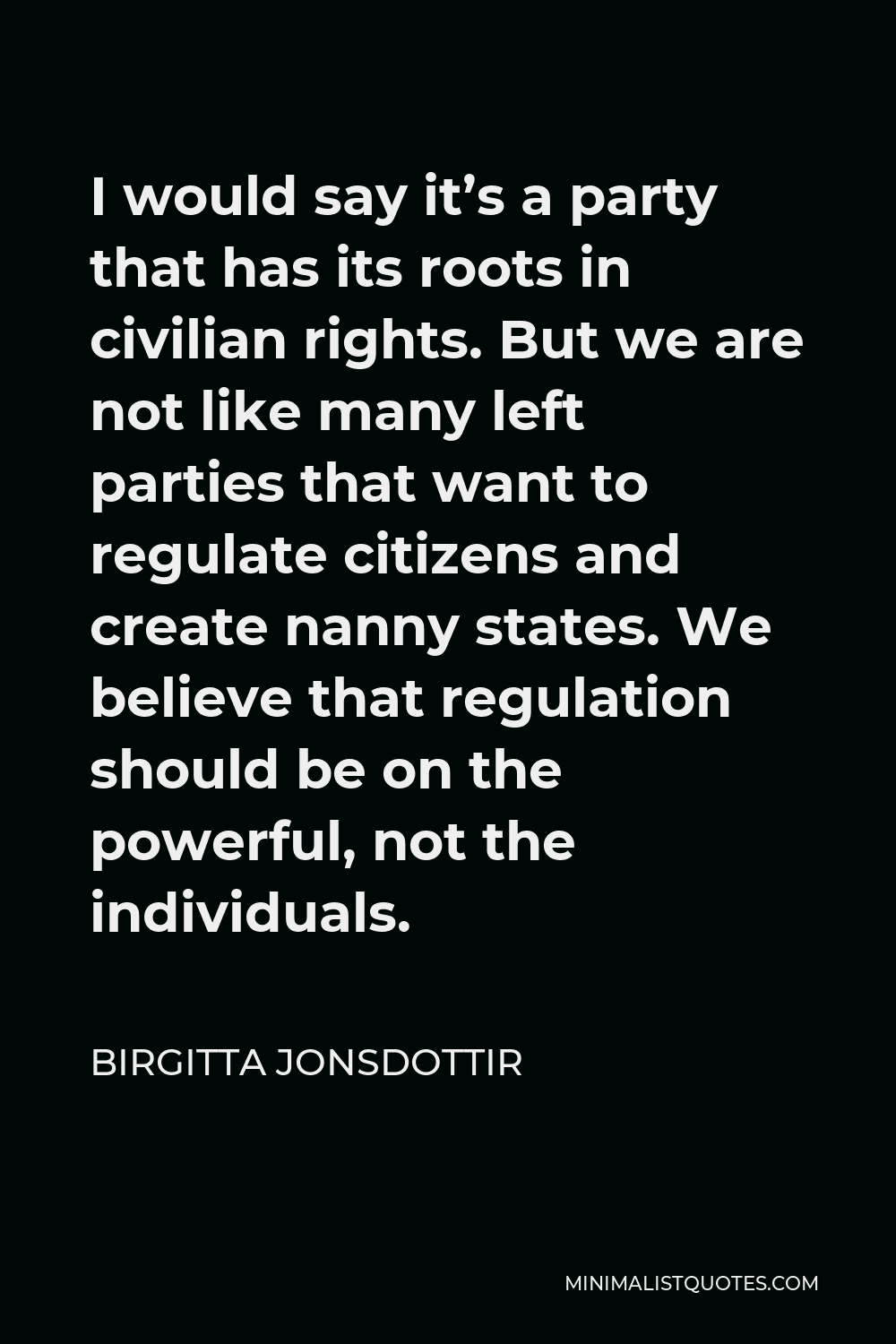Birgitta Jonsdottir Quote - I would say it’s a party that has its roots in civilian rights. But we are not like many left parties that want to regulate citizens and create nanny states. We believe that regulation should be on the powerful, not the individuals.