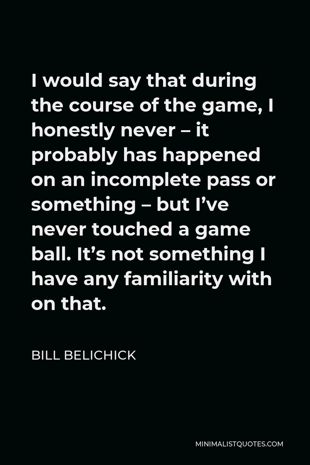Bill Belichick Quote - I would say that during the course of the game, I honestly never – it probably has happened on an incomplete pass or something – but I’ve never touched a game ball. It’s not something I have any familiarity with on that.