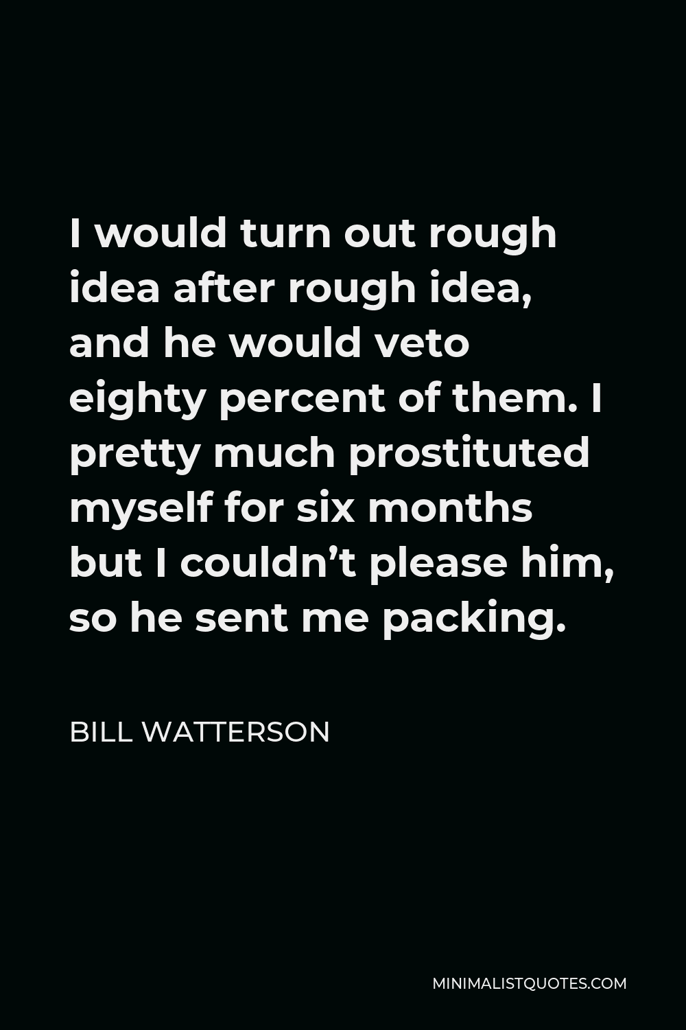 Bill Watterson Quote - I would turn out rough idea after rough idea, and he would veto eighty percent of them. I pretty much prostituted myself for six months but I couldn’t please him, so he sent me packing.