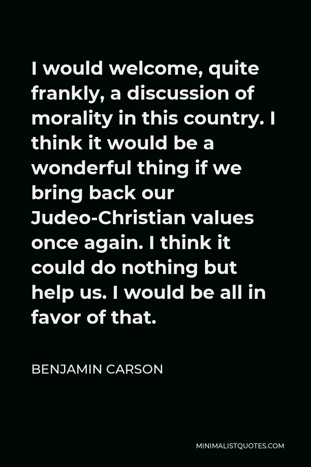 Benjamin Carson Quote - I would welcome, quite frankly, a discussion of morality in this country. I think it would be a wonderful thing if we bring back our Judeo-Christian values once again. I think it could do nothing but help us. I would be all in favor of that.