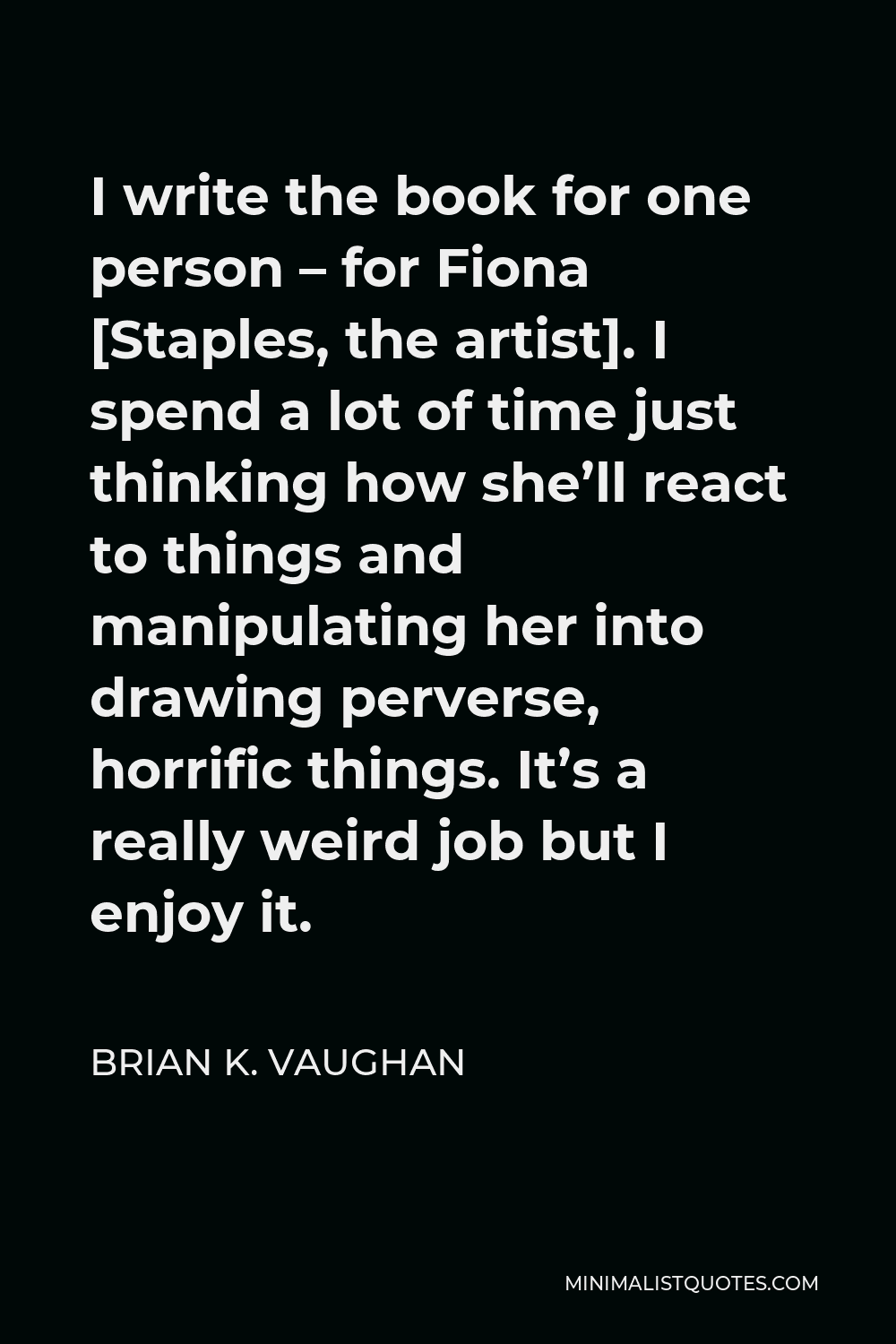 Brian K. Vaughan Quote - I write the book for one person – for Fiona [Staples, the artist]. I spend a lot of time just thinking how she’ll react to things and manipulating her into drawing perverse, horrific things. It’s a really weird job but I enjoy it.