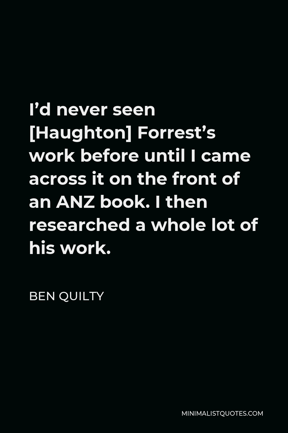 Ben Quilty Quote - I’d never seen [Haughton] Forrest’s work before until I came across it on the front of an ANZ book. I then researched a whole lot of his work.