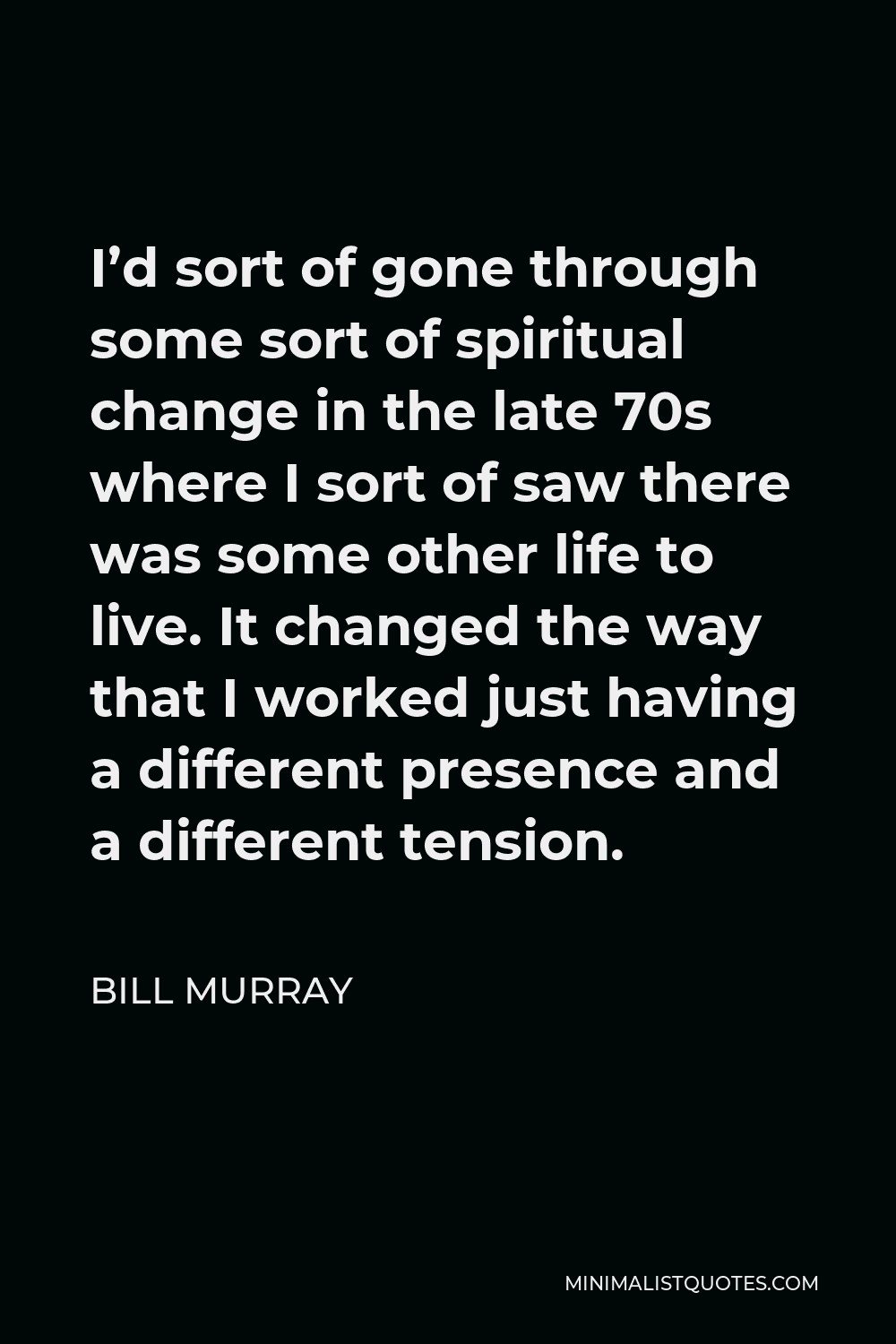 Bill Murray Quote - I’d sort of gone through some sort of spiritual change in the late 70s where I sort of saw there was some other life to live. It changed the way that I worked just having a different presence and a different tension.