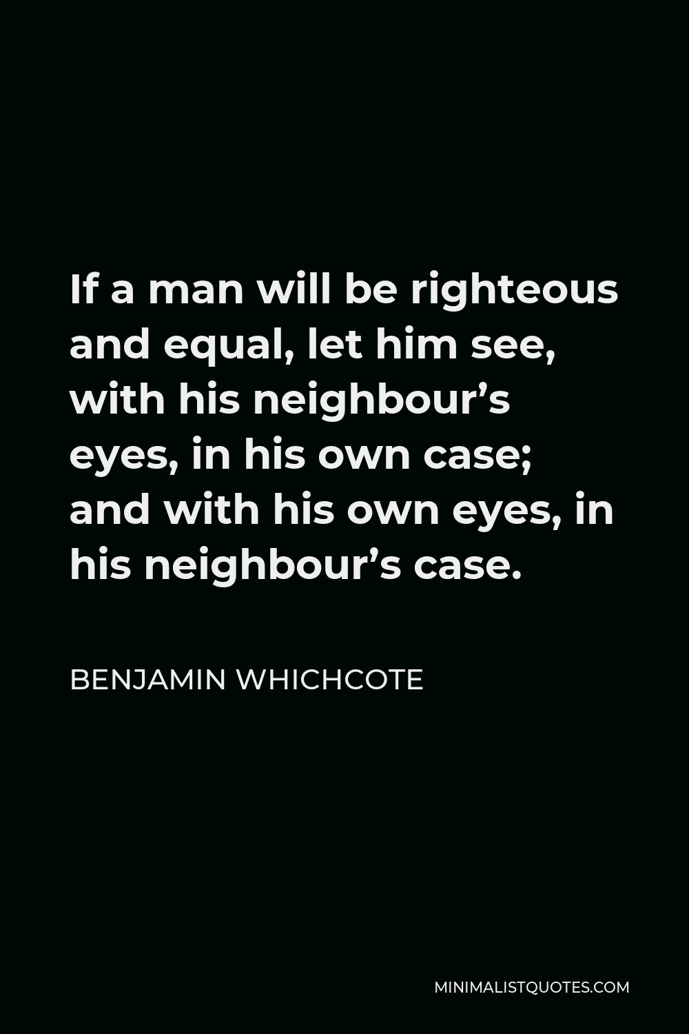 Benjamin Whichcote Quote - If a man will be righteous and equal, let him see, with his neighbour’s eyes, in his own case; and with his own eyes, in his neighbour’s case.