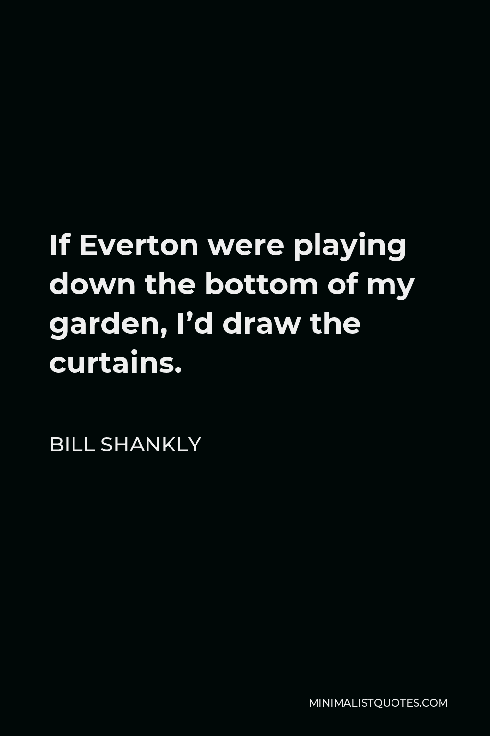 Bill Shankly Quote - If Everton were playing down the bottom of my garden, I’d draw the curtains.