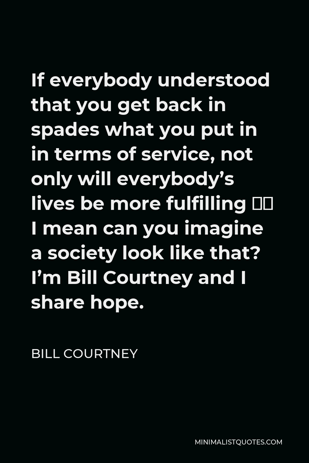 Bill Courtney Quote - If everybody understood that you get back in spades what you put in in terms of service, not only will everybody’s lives be more fulfilling – I mean can you imagine a society look like that? I’m Bill Courtney and I share hope.