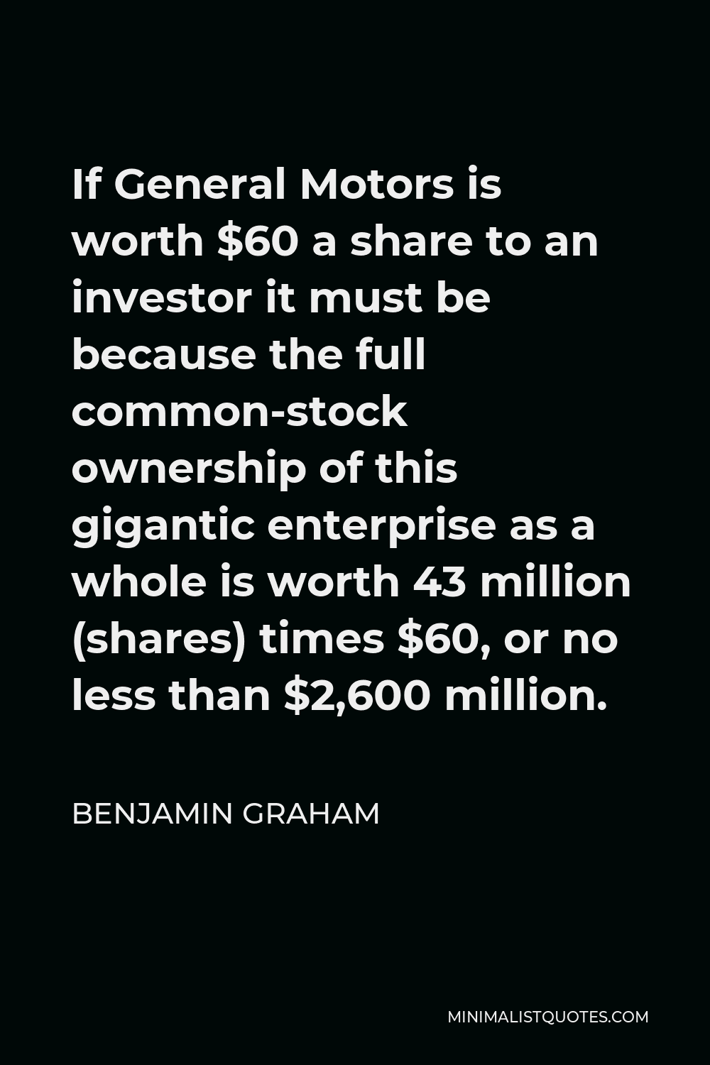 Benjamin Graham Quote - If General Motors is worth $60 a share to an investor it must be because the full common-stock ownership of this gigantic enterprise as a whole is worth 43 million (shares) times $60, or no less than $2,600 million.